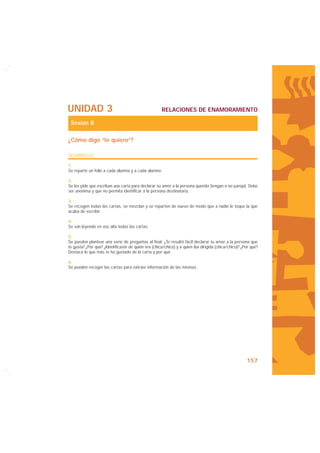 UNIDAD 3                                             RELACIONES DE ENAMORAMIENTO

 Sesión 8

¿Cómo digo “te quiero”?

DESARROLLO

1.
Se reparte un folio a cada alumna y a cada alumno.

2.
Se les pide que escriban una carta para declarar su amor a la persona querida (tengan o no pareja). Debe
ser anónima y que no permita identificar a la persona destinataria.

3.
Se recogen todas las cartas, se mezclan y se reparten de nuevo de modo que a nadie le toque la que
acaba de escribir.

4.
Se van leyendo en voz alta todas las cartas.

5.
Se pueden plantear una serie de preguntas al final: ¿Te resultó fácil declarar tu amor a la persona que
te gusta? ¿Por qué? ¿Identificaste de quién era (chica/chico) y a quien iba dirigida (chica/chico)? ¿Por qué?
Destaca lo que más te ha gustado de la carta y por qué.

6.
Se pueden recoger las cartas para extraer información de las mismas.




                                                                                                      157
 