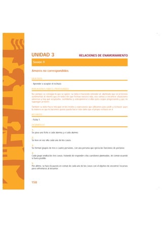UNIDAD 3                                           RELACIONES DE ENAMORAMIENTO

 Sesión 9

Amores no correspondidos

OBJETIVOS

· Aprender a aceptar el rechazo.

INDICACIONES PARA EL PROFESORADO

No siempre se consigue lo que se quiere; se debe ir haciendo entender al alumnado que en el terreno
sentimental, lo mismo que en todos los que forman nuestra vida, nos vamos a encontrar situaciones
adversas y hay que aceptarlas, asimilarlas y sobreponerse a ellas para seguir progresando y que no
supongan un lastre.

También se debe hacer hincapié en los modos y expresiones que utilizamos para pedir y rechazar, pues
la manera en que lo hacemos quizás pueda hacer más daño que el propio rechazo en sí.

RECURSOS

· Ficha 1.

DESARROLLO

1.
Se pasa una ficha a cada alumna y a cada alumno.

2.
Se leen en voz alta cada uno de los casos.

3.
Se forman grupos de tres o cuatro personas, con una persona que ejerza las funciones de portavoz.

4.
Cada grupo analiza los tres casos, tratando de responder a las cuestiones planteadas, de común acuerdo
si fuera posible.

5.
Por último, se hace la puesta en común de cada uno de los casos con el objetivo de encontrar recursos
para enfrentarse al desamor.




158
 