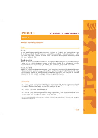 UNIDAD 3                                            RELACIONES DE ENAMORAMIENTO

 Sesión 9

Amores no correspondidos

FICHA 1

Caso 1:
Yo tenía una íntima amiga desde que empezamos a estudiar en el colegio. A mí me gustaba un chico
de nuestro curso desde 5º de Primaria, pero cuando fuimos un sábado a la discoteca él invitó a bailar
a mi amiga, ella aceptó y además se enrolló con él. Por supuesto al día siguiente discutimos y nunca
más volví a hablar con ella.

Caso 2. Versión a:
María es mi amiga desde que llegó a mi clase en 2º de Primaria. Mis sentimientos hacia ella han cambiado
y ahora, para mí, es algo más que una amiga y así se lo dije el otro día. Ella no se sorprendió, pero dijo
que para ella sólo era un gran amigo. ¿Me enfado? ¿Sigo insistiendo? ¿Me guardo lo que siento?

Caso 2. Versión b:
María es mi amiga desde que llegó a mi clase en 2º de Primaria. Mis sentimientos hacia ella han cambiado
y ahora siento cosas que ni siquiera yo entiendo. No sé qué hacer. Me gustaría decirle que cuando estoy
cerca de ella me tiemblan las piernas y apenas puedo hablar, pero sé que si se lo digo no me volverá a
hablar jamás. No le he contado a nadie que creo que me gustan las mujeres.




CUESTIONARIO

· En el caso 1, ¿creéis que hay razón suficiente para romper la amistad? ¿Podrían seguir siendo amigas?
  ¿Es la amiga responsable de que el chico no esté interesado en ella?

· En el caso 2a, ¿qué creéis que debe hacer él?

· En el caso 2b, ¿debe arriesgarse y decirle a su amiga lo que siente? ¿Crees que la entenderá si lo hace?
  En caso de que no le corresponda, ¿seguirá siendo su amiga?

· En los tres casos, dadles consejos para asimilar el desamor y recursos para sentirse mejor después
  de haber recibido un no.




                                                                                                   159
 