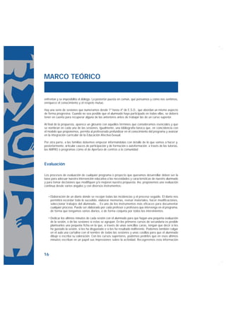 MARCO TEÓRICO


enfrentan y se imposibilita el diálogo. La posterior puesta en común, qué pensamos y cómo nos sentimos,
enriquece el conocimiento y el respeto mutuo.

Hay una serie de sesiones que numeramos desde 1º hasta 4º de E.S.O., que abordan un mismo aspecto
de forma progresiva. Cuando no sea posible que el alumnado haya participado en todas ellas, se deberá
tener en cuenta para recuperar alguna de las anteriores antes de trabajar las de un curso superior.

Al final de la propuesta, aparece un glosario con aquellos términos que consideramos esenciales y que
se nombran en cada una de las sesiones. Igualmente, una bibliografía básica que, en coincidencia con
el modelo que proponemos, permita al profesorado profundizar en el conocimiento del programa y avanzar
en la integración curricular de la Educación Afectivo-Sexual.

Por otra parte, a las familias debemos empezar informándolas con detalle de lo que vamos a hacer y,
posteriormente, articular cauces de participación y de formación o autoformación a través de las tutorías,
las AMPAS o programas como el de Apertura de centros a la comunidad.



Evaluación

Los procesos de evaluación de cualquier programa o proyecto que queramos desarrollar deben ser la
base para adecuar nuestra intervención educativa a las necesidades y características de nuestro alumnado
y para tomar decisiones que modifiquen y/o mejoren nuestra propuesta. Así, proponemos una evaluación
continua desde varios ángulos y con diversos instrumentos:


     Elaboración de un diario donde se recojan todas las incidencias y el proceso seguido. El diario nos
     permitirá recordar todo lo sucedido, elaborar memorias, revisar materiales, hacer modificaciones,
     seleccionar trabajos del alumnado… Es uno de los instrumentos más eficaces para documentar
     cualquier proceso. Puede ser elaborado por cada profesor o profesora que intervenga en el programa,
     de forma que tengamos varios diarios, o de forma conjunta por todos los intervinientes.

     Dedicar los últimos minutos de cada sesión con el alumnado para que hagan una pequeña evaluación
     de la sesión, o de las sesiones si estas se agrupan. En los primeros cursos de secundaria es posible
     plantearles una pequeña ficha en la que, a través de unas sencillas caras, tengan que decir si les
     ha gustado la sesión, si les ha disgustado o si les ha resultado indiferente. Podemos también colgar
     en el aula una cartulina con el nombre de todas las sesiones y unas casillas para que el alumnado
     dibuje o escriba su valoración. Con los cursos superiores, podemos pedirles que en esos últimos
     minutos escriban en un papel sus impresiones sobre la actividad. Recogeremos esta información



16
 