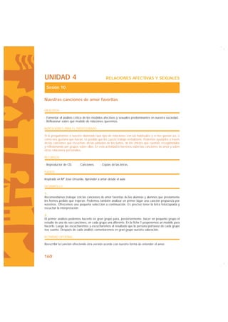 UNIDAD 4                                       RELACIONES AFECTIVAS Y SEXUALES

 Sesión 10

Nuestras canciones de amor favoritas

OBJETIVOS

· Fomentar el análisis crítico de los modelos afectivos y sexuales predominantes en nuestra sociedad.·
· Reflexionar sobre qué modelo de relaciones queremos.

INDICACIONES PARA EL PROFESORADO

Si le preguntamos a nuestro alumnado qué tipo de relaciones son las habituales y si nos gustan así, o
cómo nos gustaría que fueran, es posible que les cueste trabajo verbalizarlo. Podemos ayudarles a través
de las canciones que escuchan, de las pintadas de los baños, de los chistes que cuentan, recogiéndolos
y reflexionando por grupos sobre ellos. En esta actividad lo haremos sobre las canciones de amor y sobre
otras relaciones personales.

RECURSOS

· Reproductor de CD.      · Canciones.    · Copias de las letras.

FUENTE

Inspirado en Mª José Urruzola, Aprender a amar desde el aula.

DESARROLLO

1.
Recomendamos trabajar con las canciones de amor favoritas de las alumnas y alumnos que previamente
les hemos pedido que trajeran. Podemos también analizar en primer lugar una canción propuesta por
nosotros. Ofrecemos una pequeña selección a continuación. Es preciso tener la letra fotocopiada y
escuchar la interpretación.

2.
El primer análisis podemos hacerlo en gran grupo para, posteriormente, hacer en pequeño grupo el
estudio de una de sus canciones, en cada grupo una diferente. En la ficha 1 proponemos un modelo para
hacerlo. Luego las escucharemos y escucharemos el resultado que la persona portavoz de cada grupo
nos cuente. Después de cada análisis comentaremos en gran grupo nuestra valoración.

ACTIVIDAD OPCIONAL

Reescribir la canción ofreciendo otra versión acorde con nuestra forma de entender el amor.



160
 