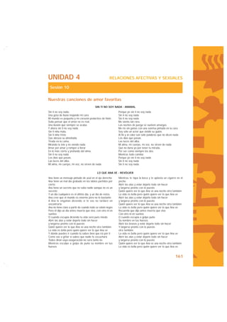 UNIDAD 4                                               RELACIONES AFECTIVAS Y SEXUALES

 Sesión 10

Nuestras canciones de amor favoritas
                                          SIN TI NO SOY NADA - AMARAL
Sin ti no soy nada,                                          Porque yo sin ti no soy nada
Una gota de lluvia mojando mi cara                           Sin ti no soy nada
Mi mundo es pequeño y mi corazón pedacitos de hielo          Sin ti no soy nada
Solía pensar que el amor no es real,                         Me siento tan rara,
Una ilusión que siempre se acaba                             Las noches de juerga se vuelven amargas
Y ahora sin ti no soy nada                                   Me río sin ganas con una sonrisa pintada en la cara
Sin ti niña mala,                                            Soy sólo un actor que olvidó su guión,
Sin ti niña triste                                           Al fin y al cabo son sólo palabras que no dicen nada
Que abraza su almohada                                       Los días que pasan,
Tirada en la cama,                                           Las luces del alba,
Mirando la tele y no viendo nada                             Mi alma, mi cuerpo, mi voz, no sirven de nada
Amar por amar y romper a llorar                              Qué no daría yo por tener tu mirada,
En lo más cierto y profundo del alma,                        Por ser como siempre los dos
Sin ti no soy nada                                           Mientras todo cambia
Los días que pasan,                                          Porque yo sin ti no soy nada
Las luces del alba,                                          Sin ti no soy nada
Mi alma, mi cuerpo, mi voz, no sirven de nada                Sin ti no soy nada


                                            LO QUE ANA VE - REVÓLVER
Ana tiene un mensaje pintado de azul en el ojo derecho       Mientras te tapa la boca y te aplasta un cigarro en el
Ana tiene un mal día grabado en los labios partidos por      pecho
cierto                                                       Abrir las alas y volar dejarlo todo sin hacer
Ana tiene un secreto que no sabe nadie aunque no es un       y largarse pronto con lo puesto
secreto                                                      Quién quiere ver lo que Ana ve una noche otra también
Y un día cualquiera es el último día, y un día de estos.     La vida es bella pero quién quiere ver lo que Ana ve
Ana cree que el mundo es enorme pero no lo bastante          Abrir las alas y volar dejarlo todo sin hacer
A Ana le engañan diciendo si te vas no tardaré en            y largarse pronto con lo puesto
encontrarte                                                  Quién quiere ver lo que Ana ve una noche otra también
Ana no tiene claro a partir de cuando todo se volvió negro   La vida es bella pero quién quiere ver lo que Ana ve
Pero él dijo un día antes muerta que viva, con otro ni en    Recuerda que dijo antes muerta que viva
sueños                                                       Con otro ni en sueños
O cuando escupía diciendo tu vida será puro miedo            O cuando escupía a golpe puño
Abrir las alas y volar dejarlo todo sin hacer                Su nombre en tus huesos
y largarse pronto con lo puesto                              Abrir los brazos y volar dejarlo todo sin hacer
Quién quiere ver lo que Ana ve una noche otra también        Y largarse pronto con lo puesto
La vida es bella pero quién quiere ver lo que Ana ve         otra también
Y dónde puedes ir cuando tú sabes bien que irá por ti        La vida es bella pero quién quiere ver lo que Ana ve
Como vas a gritar si sabes que nadie te escuchará            Abrir las alas y volar dejarlo todo sin hacer
Todos dirán vaya exageración no será tanto no                y largarse pronto con lo puesto
Mientras esculpe a golpe de puño su nombre en tus            Quién quiere ver lo que Ana ve una noche otra también
huesos                                                       La vida es bella pero quién quiere ver lo que Ana ve.


                                                                                                              161
 