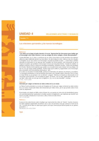 UNIDAD 4                                        RELACIONES AFECTIVAS Y SEXUALES

 Sesión 11

Las relaciones personales y las nuevas tecnologías

FICHA 1

Noticia a)
"Los niños ya no bajan al patio durante el recreo. Aprovechan los descansos para hablar por
el messenger entre ellos mismos o con sus amigos de otros colegios. ¡Están obsesionados!".
Cristina Mochales, de 27 años, es profesora de un centro concertado en el que permiten a los alumnos
utilizar las aulas multimedia durante sus horas libres. Ha sido testigo de cómo, cada vez más, los chavales
se despiden con un "nos vemos en el messenger" al acabar la jornada escolar. (...) Javier Bravo, también
educador de informática en un aula que abre al público de forma gratuita, está convencido de que la
mayoría de padres que prohíben el messenger lo hacen por desconocimiento. "Cuando los adultos se
apuntan a nuestros cursos y conocen la mensajería instantánea, al final les encanta", cuenta este psicólogo
de 30 años. Muchos de los alumnos que acuden a su escuela lo hace para chatear con sus amigos, así
que no cree que tenga sentido prohibirlo. "Prefiero dejar que lo utilicen y engancharles con el messenger
para enseñarles otras herramientas informáticas", dice.
En su línea se encuentra Fernando Rivillo, profesor de informática de alumnos de primaria y secundaria:
"La mensajería instantánea es una herramienta interesante y los chavales deben conocerla. Pero en clase
es mejor limitar su uso porque si no se distraen", asegura. "Además, la mayoría se desenvuelve en el
messenger perfectamente, sin necesidad de ayuda". Él mismo, con 55 años, habla todos los días con
sus hijos, sobre todo con uno que vive en Inglaterra. "¿Es o no es una maravilla?", concluye.
El País, 16/07/2006
Noticia b)
Detenido por colgar en Internet un vídeo erótico de su ex novia.
La Policía Foral ha detenido a un vecino de Pamplona de 25 años por colgar en Internet un vídeo erótico
de su ex novia. El apresado había sido denunciado por malos tratos, por lo que pesaba sobre él una
orden de alejamiento.

Al arrestado se le imputa un delito contra el honor de su ex pareja así como otro de desobediencia grave
a la autoridad judicial por quebrantar la medida cautelar de alejamiento, que implicaba que durante seis
meses no podía comunicarse ni acercarse a ella a menos de 500 metros.
EFE. 01.06.2005
Noticia c)
A pesar de las advertencias sobre el peligro que representan los sitios de "chateo", muchos menores
de edad continúan organizando encuentros cara a cara con personas a las que conocen a través de la
red. Y un 60% de los niños no saben que la gente con la que conversan por Internet puede no ser quienes
pretenden (...)
BBCMundo.com 6/02/2004

164
 