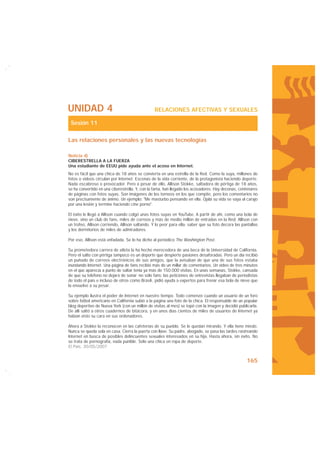 UNIDAD 4                                        RELACIONES AFECTIVAS Y SEXUALES

 Sesión 11

Las relaciones personales y las nuevas tecnologías

Noticia d)
CIBERESTRELLA A LA FUERZA
Una estudiante de EEUU pide ayuda ante el acoso en Internet.
No es fácil que una chica de 18 años se convierta en una estrella de la Red. Como la suya, millones de
fotos o vídeos circulan por Internet. Escenas de la vida corriente, de la protagonista haciendo deporte.
Nada escabroso o provocador. Pero a pesar de ello, Allison Stokke, saltadora de pértiga de 18 años,
se ha convertido en una ciberestrella. Y, con la fama, han llegado los acosadores. Hay decenas, centenares
de páginas con fotos suyas. Son imágenes de los torneos en los que compite, pero los comentarios no
son precisamente de ánimo. Un ejemplo: "Me masturbo pensando en ella. Ojalá su vida se vaya al carajo
por una lesión y termine haciendo cine porno".

El éxito le llegó a Allison cuando colgó unas fotos suyas en YouTube. A partir de ahí, como una bola de
nieve, vino un club de fans, miles de correos y más de medio millón de entradas en la Red: Allison con
un trofeo, Allison corriendo, Allison saltando. Y lo peor para ella: saber que su foto decora las pantallas
y los dormitorios de miles de admiradores.

Por eso, Allison está enfadada. Se lo ha dicho al periódico The Washington Post.

Su prometedora carrera de atleta la ha hecho merecedora de una beca de la Universidad de California.
Pero el salto con pértiga tampoco es un deporte que despierte pasiones desaforadas. Pero un día recibió
un puñado de correos electrónicos de sus amigos, que la avisaban de que una de sus fotos estaba
inundando Internet. Una página de fans recibió más de un millar de comentarios. Un vídeo de tres minutos
en el que aparecía a punto de saltar tenía ya más de 150.000 visitas. En unas semanas, Stokke, cansada
de que su teléfono no dejara de sonar -no sólo fans; las peticiones de entrevistas llegaban de periodistas
de todo el país e incluso de otros como Brasil-, pidió ayuda a expertos para frenar esa bola de nieve que
la envuelve a su pesar.

Su ejemplo ilustra el poder de Internet en nuestro tiempo. Todo comenzó cuando un usuario de un foro
sobre fútbol americano en California subió a la página una foto de la chica. El responsable de un popular
blog deportivo de Nueva York (con un millón de visitas al mes) se topó con la imagen y decidió publicarla.
De allí saltó a otros cuadernos de bitácora, y en unos días cientos de miles de usuarios de Internet ya
habían visto su cara en sus ordenadores.

Ahora a Stokke la reconocen en las cafeterías de su pueblo. Se le quedan mirando. Y ella tiene miedo.
Nunca se queda sola en casa. Cierra la puerta con llave. Su padre, abogado, se pasa las tardes rastreando
Internet en busca de posibles delincuentes sexuales interesados en su hija. Hasta ahora, sin éxito. No
se trata de pornografía, nada punible. Sólo una chica en ropa de deporte.
El País, 30/05/2007


                                                                                                    165
 