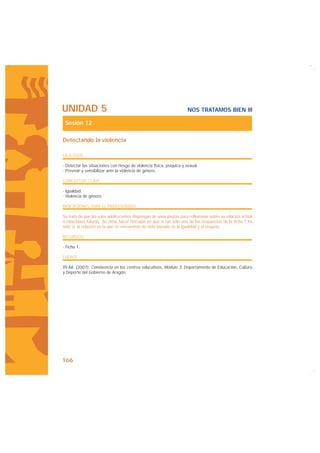 UNIDAD 5                                                               NOS TRATAMOS BIEN III

 Sesión 12

Detectando la violencia

OBJETIVOS

· Detectar las situaciones con riesgo de violencia física, psíquica y sexual.
· Prevenir y sensibilizar ante la violencia de género.

CONCEPTOS CLAVE

· Igualdad.
· Violencia de género.

INDICACIONES PARA EL PROFESORADO

Se trata de que las y los adolescentes dispongan de unas pautas para reflexionar sobre su relación actual
o relaciones futuras. Se debe hacer hincapié en que si tan solo una de las respuestas de la ficha 1 ha
sido sí, la relación en la que se encuentran no está basada en la igualdad y el respeto.

RECURSOS

· Ficha 1.

FUENTE

VV.AA. (2007): Convivencia en los centros educativos, Módulo 3. Departamento de Educación, Cultura
y Deporte del Gobierno de Aragón.




166
 