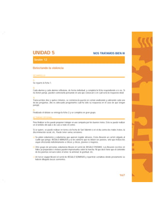 UNIDAD 5                                                              NOS TRATAMOS BIEN III

 Sesión 12

Detectando la violencia

DESARROLLO

1.
Se reparte la ficha 1.

2.
Cada alumna y cada alumno reflexiona, de forma individual, y completa la ficha respondiendo sí o no. Si
no tienen pareja, pueden contestarla pensando en una que conozcan o en cuál sería la respuesta ideal.

3.
Transcurridos diez o quince minutos, se comienza la puesta en común analizando y valorando cada una
de las preguntas. (No es adecuado preguntarles cuál ha sido su respuesta en el caso de que tengan
pareja).

4.
Finalizado el debate se entrega la ficha 2 y se completa en gran grupo.

ACTIVIDAD OPCIONAL

Para finalizar se les puede proponer trabajar en una campaña por los buenos tratos. Esta se puede realizar
en el ámbito del aula o de cara a todo el centro.

Si se quiere, se puede realizar en torno a la fecha de San Valentín o en el día contra los malos tratos, la
discriminación racial, etc. Puede tener varias versiones:

a) Se piden voluntarios y voluntarias que quieran regalar abrazos. Estos llevarán un cartel colgado al
   cuello que ponga: REGALO ABRAZOS y se les advierte que no deben ser pasivos, sino que incluso los
   vayan ofreciendo indistintamente a chicos y chicas, jóvenes o mayores.

b) Otro grupo de personas voluntarias llevará el cartel de REGALO POEMAS. Los llevarán escritos en
   folios ya preparados o incluso pueden improvisarlos sobre la marcha. Ni que decir tiene que el contenido
   de los poemas versará sobre el amor, la amistad, la gratitud, etc.

c) Un tercer equipo llevará el cartel de REGALO SONRISAS y repartirán cartulinas donde previamente se
   habrán dibujado bocas sonrientes.




                                                                                                    167
 