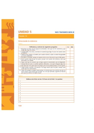 UNIDAD 5                                                              NOS TRATAMOS BIEN III

 Sesión 12

Detectando la violencia
FICHA 1

                      Reflexiona y contesta las siguientes preguntas                          Sí   NO
  1. Mi pareja se mete con mi grupo de amistades, dice que no me convienen y que
       tengo que dejar de verles.
  2. Cuando hablo, me corta, y no tiene en cuenta lo que digo. A veces me siento como
       un adorno.
  3. Delante de los amigos es amable, pero cuando estamos a solas se vuelve desagradable
       y a veces violenta/o.
  4. Me aburro a menudo, porque la mayoría de las veces hacemos lo que él/ella quiere.
  5. No le cuento todo lo que me pasa, ya que si le cuento mis temores, dice que
       desconfío y se enfada.
  6. Hago cosas que me cuestan, que no hago a gusto ni convencida/o, por no disgustarle.
  7. Siempre lleva la razón, no admite opiniones diferentes, creo que le disgusta algo mío.
  8. Hay ropa que no le gusta que me ponga, pero me la pongo porque a mí me gusta.
  9. Tengo miedo a perder a mi pareja si no hago todo lo que me pide, aunque sean
       cosas que me cuesta hacer.
 10. Todas mis amigas y amigos tienen pareja, me decían que era un bicho raro por no
       tener novia/o, pero ahora que la tengo, no es lo que pensaba, aguanto la relación
       para que los demás me dejen en paz.

FICHA 2

                Rellena esta ficha con las 10 frases de la ficha 1 en positivo
  1.

  2.
  3.
  4.

  5.

  6.
  7.

  8.
  9.

 10.


168
 