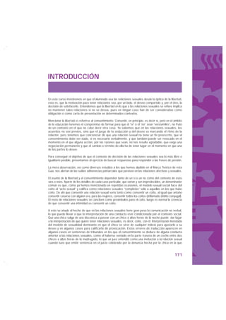INTRODUCCIÓN


En este curso insistiremos en que el alumnado vea las relaciones sexuales desde la óptica de la libertad,
esto es, que la motivación para tener relaciones sea, por un lado, el deseo compartido y, por el otro, la
decisión de satisfacerlo. Entendemos que la libertad en lo que a las relaciones sexuales se refiere implica
no mantener tales relaciones si no se desea, pues en ningún caso han de ser consideradas como
obligación o como carta de presentación en determinados contextos.

Mencionar la libertad es referirse al consentimiento. Consentir, en principio, es decir sí, pero en el ámbito
de la educación tenemos el compromiso de formar para que el “sí” o el “no” sean “verosímiles”, no fruto
de un contexto en el que no cabe decir otra cosa. Ya sabemos que en las relaciones sexuales, los
acuerdos no son previos, sino que el juego de la seducción y del deseo va marcando el ritmo de la
relación, pero tenemos que concienciar de que una relación sexual no tiene un fin preescrito, que el
consentimiento debe ser dado, si es necesario verbalmente, y que también puede ser revocado en el
momento en el que alguna acción, por las razones que sean, no nos resulte agradable, que exige una
negociación permanente y que el cambio o término de ella ha de tener lugar en el momento en que una
de las partes lo desee.

Para conseguir el objetivo de que el contexto de decisión de las relaciones sexuales sea lo más libre e
igualitario posible, presentamos el ejercicio de buscar respuestas para responder a las frases de presión.

La mera observación, así como diversos estudios a los que hemos aludido en el Marco Teórico de esta
Guía, nos alertan de las sutiles adherencias patriarcales que perviven en las relaciones afectivas y sexuales.

El asunto de la libertad y el consentimiento dependen tanto de un sí o un no como del contexto de esos
síes o noes. Aparte de los detalles de cada caso particular, que varían y son impredecibles, un denominador
común es que, como ya hemos mencionado en repetidas ocasiones, el modelo sexual social hace del
coito el “acto sexual” y califica como relaciones sexuales “completas” sólo a aquellas en las que hubo
coito. De ahí que consentir una relación sexual sería tanto como consentir un coito, al igual que antaño
consentir casarse con alguien era, para las mujeres, consentir todos los coitos (el llamado débito conyugal).
El resto de relaciones sexuales se conciben como preámbulos para el coito, luego es normal la creencia
de que consentir una intimidad es consentir un coito.

A esto se añade el hecho de que en las relaciones sexuales tiene gran peso la comunicación no verbal,
lo que puede llevar a que la interpretación de una conducta esté condicionada por el contexto social.
Que una chica salga de una discoteca a pasear con un chico a altas horas de la noche puede dar lugar
a la interpretación de que quiere tener relaciones sexuales, es decir, coito, con él. Interpretación heredada
del modelo de sexualidad dominante en que el chico se sirve de cualquier indicio para ajustarlo a su
deseo y en algunos casos para calificarlo de provocación. Estos errores de traducción aparecen en
algunos casos en sentencias de tribunales en los que el consentimiento se deduce de alguna conducta
anterior a las relaciones sexuales, como el haberse sentado en la parte trasera de un coche entre dos
chicos a altas horas de la madrugada, lo que un juez entendió como una invitación a la relación sexual
cuando tuvo que emitir sentencia en el juicio celebrado por la denuncia hecha por la chica en la que



                                                                                                       171
 