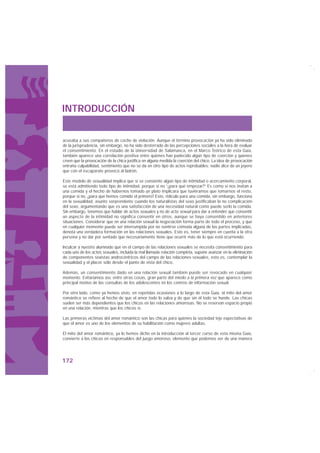 INTRODUCCIÓN


acusaba a sus compañeros de coche de violación. Aunque el término provocación ya ha sido eliminado
de la jurisprudencia, sin embargo, no ha sido desterrado de las percepciones sociales a la hora de evaluar
el consentimiento. En el estudio de la Universidad de Salamanca, en el Marco Teórico de esta Guía,
también aparece una correlación positiva entre quienes han padecido algún tipo de coerción y quienes
creen que la provocación de la chica justifica en alguna medida la coerción del chico. La idea de provocación
entraña culpabilidad, sentimiento que no se da en otro tipo de actos reprobables: nadie dice de un joyero
que con el escaparate provocó al ladrón.

Este modelo de sexualidad implica que si se consiente algún tipo de intimidad o acercamiento corporal,
se está admitiendo todo tipo de intimidad, porque si no “¿para qué empezar?” Es como si nos invitan a
una comida y el hecho de habernos tomado un plato implicara que tuviéramos que tomarnos el resto,
porque si no, ¿para qué hemos comido el primero? Esto, ridículo para una comida, sin embargo, funciona
en la sexualidad, asunto sorprendente cuando los naturalistas del sexo justificaban la no complicación
del sexo, argumentando que es una satisfacción de una necesidad natural como puede serlo la comida.
Sin embargo, tenemos que hablar de actos sexuales y no de acto sexual para dar a entender que consentir
un aspecto de la intimidad no significa consentir en otros, aunque se haya consentido en anteriores
situaciones. Considerar que en una relación sexual la negociación forma parte de todo el proceso, y que
en cualquier momento puede ser interrumpida por no sentirse cómoda alguna de las partes implicadas,
denota una verdadera formación en las relaciones sexuales. Esto es, tener siempre en cuenta a la otra
persona y no dar por sentado que necesariamente tiene que ocurrir más de lo que está ocurriendo.

Inculcar a nuestro alumnado que en el campo de las relaciones sexuales se necesita consentimiento para
cada uno de los actos sexuales, incluida la mal llamada relación completa, supone avanzar en la eliminación
de componentes sexistas androcéntricos del campo de las relaciones sexuales, esto es, contemplar la
sexualidad y el placer sólo desde el punto de vista del chico.

Además, un consentimiento dado en una relación sexual también puede ser revocado en cualquier
momento. Evitaríamos así, entre otras cosas, gran parte del miedo a la primera vez que aparece como
principal motivo de las consultas de los adolescentes en los centros de información sexual.

Por otro lado, como ya hemos visto, en repetidas ocasiones a lo largo de esta Guía, el mito del amor
romántico se refiere al hecho de que el amor todo lo salva y de que sin él todo se hunde. Las chicas
suelen ser más dependientes que los chicos en las relaciones amorosas. No se reservan espacio propio
en una relación, mientras que los chicos sí.

Las primeras víctimas del amor romántico son las chicas para quienes la sociedad teje expectativas de
que el amor es uno de los elementos de su habilitación como mujeres adultas.

El mito del amor romántico, ya lo hemos dicho en la introducción al tercer curso de esta misma Guía,
convierte a las chicas en responsables del juego amoroso, elemento que podemos ver de una manera




172
 