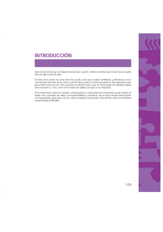 INTRODUCCIÓN


clara en las revistas que son objeto de lectura por su parte. Hemos de intentar que el amor sea un asunto
tanto de ellas como de ellos.

El relato de la noche de amor ideal nos puede servir para evaluar similitudes y diferencias en las
concepciones del amor de los chicos y de las chicas y para ver hasta qué punto se dan supuestos como
que el amor tiene que ser entre personas de distinto sexo y que un cierto grado de intimidad implica
otros sucesivos o, si no, verse en la tesitura de explicar por qué se ha empezado.

En la información sobre los métodos anticonceptivos e infecciones de transmisión sexual, hemos de
apelar a los conceptos de salud y corresponsabilidad y considerar, que el mejor método aticonceptivo
es el preservativo, pues evita, a la vez, tanto el embarazo no deseado como las infecciones de trasmisión
sexual incluido el VIH-SIDA.




                                                                                                   173
 