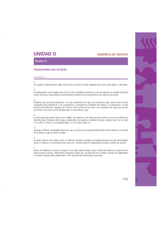 UNIDAD 0                                                                DINÁMICA DE GRUPOS

 Sesión 0

Conociendo con el tacto

DESARROLLO

1.
Se empieza colocando las sillas de la clase en forma circular dejando una mesa y dos sillas a cada lado.

2.
A continuación se les explica que esta es una actividad en donde se trata de ejercitar el sentido del tacto
como forma de conocimiento sensorial pero también de acercamiento a las demás personas.

3.
Pedimos una persona voluntaria, a la que vendamos los ojos y le contamos que tendrá unos treinta
segundos para identificar a un compañero o compañera tocándole las manos y el antebrazo. A esta
persona la habremos elegido por sorteo entre la lista de la clase. Los nombres de cada una de las
personas de la clase serán introducidos en una bolsa o caja.

4.
La otra persona podrá quitarse los anillos, las pulseras o el reloj para que éstos no sirvan de pistas de
identificación. Después del tiempo establecido y sin quitarse todavía la venda, deberá decir en voz alta
si es chico o chica y, en segundo lugar, si cree saber quién es.

5.
El juego continúa vendándole ahora los ojos a la persona cuya identidad debía antes adivinar y sacando
de la bolsa o caja un nuevo nombre.

6.
Se debe advertir que deben estar en silencio cuando se produce la exploración para no dar demasiadas
pistas e incluso es conveniente que antes de sentarse para la exploración la clase cambie de asiento.

7
Antes de finalizar la sesión y aunque no nos haya dado tiempo a que a todos los alumnos y alumnas les
haya tocado el turno, deberemos preguntar (mejor por escrito) qué han sentido cuando les exploraban
y cuando estaban ellos explorando, si les ha parecido interesante y por qué.




                                                                                                    175
 