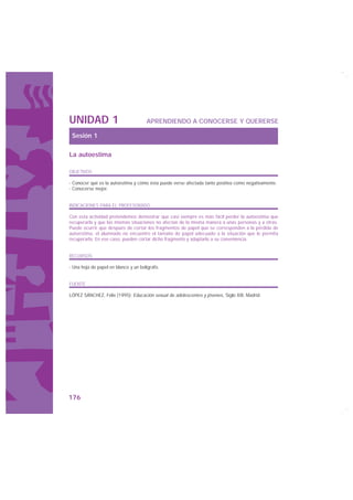 UNIDAD 1                              APRENDIENDO A CONOCERSE Y QUERERSE

 Sesión 1

La autoestima

OBJETIVOS

· Conocer qué es la autoestima y cómo ésta puede verse afectada tanto positiva como negativamente.
· Conocerse mejor.


INDICACIONES PARA EL PROFESORADO

Con esta actividad pretendemos demostrar que casi siempre es más fácil perder la autoestima que
recuperarla y que las mismas situaciones no afectan de la misma manera a unas personas y a otras.
Puede ocurrir que después de cortar los fragmentos de papel que se corresponden a la pérdida de
autoestima, el alumnado no encuentre el tamaño de papel adecuado a la situación que le permita
recuperarla. En ese caso, pueden cortar dicho fragmento y adaptarlo a su conveniencia.


RECURSOS

· Una hoja de papel en blanco y un bolígrafo.


FUENTE

LÓPEZ SÁNCHEZ, Félix (1995): Educación sexual de adolescentes y jóvenes, Siglo XXI, Madrid.




176
 