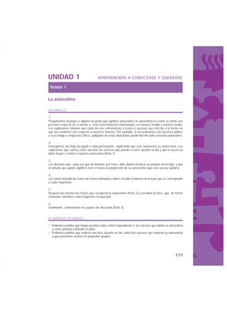 UNIDAD 1                               APRENDIENDO A CONOCERSE Y QUERERSE

 Sesión 1

La autoestima

DESARROLLO

1.
Preguntamos al grupo si alguien recuerda qué significa autoestima: la autoestima es cómo se siente una
persona respecto de sí misma y está estrechamente relacionada con nuestra familia y nuestro medio.
Les explicamos también que cada día nos enfrentamos a cosas o sucesos que afectan a la forma en
que nos sentimos con respecto a nosotros mismos. Por ejemplo, si nos peleamos con nuestros padres
o si un amigo o amiga nos critica, cualquiera de estas situaciones puede hacerle daño a nuestra autoestima.

2.
Entregamos una hoja de papel a cada participante, explicando que ésta representa su autoestima. Les
explicamos que vamos a leer una lista de sucesos que pueden ocurrir durante el día y que le hacen un
daño mayor o menor a nuestra autoestima (ficha 1).

3.
Les decimos que cada vez que les leemos una frase, ellos deben arrancar un pedazo de la hoja, y que
el tamaño que quitan significa más o menos la proporción de su autoestima que este suceso quitaría.

4.
Les vamos leyendo las frases de forma ordenada y deben escribir el número de la frase que se corresponde
a cada fragmento.

5.
Después les leemos las frases que recuperan la autoestima (ficha 2) y escriben la letra, que, de forma
ordenada, identifica cada fragmento recuperado.

6.
Finalmente, comentamos los puntos de discusión (ficha 3).


ACTIVIDADES OPCIONALES

1. Podemos pedirles que hagan una lista sobre cómo responderían a los sucesos que dañan su autoestima
   y cómo podrían controlar el daño.
2. Podemos pedirles que realicen una lista, durante un día, sobre los sucesos que mejoran su autoestima
   y que presenten su lista en pequeños grupos.




                                                                                                    177
 