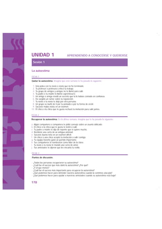 UNIDAD 1                               APRENDIENDO A CONOCERSE Y QUERERSE

 Sesión 1

La autoestima

FICHA 1
Quitar la autoestima. Imagina que esta semana te ha pasado lo siguiente:

 1.   Una pelea con tu novio o novia que no ha terminado.
 2.   Tu profesor o profesora criticó tu trabajo.
 3.   Tu grupo de amigos y amigas no te llamó para salir.
 4.   Tu padre o tu madre te llamó caprichosa/o
 5.   Un amigo o amiga reveló un secreto que tú le habías contado en confianza.
 6.   Ha surgido un rumor sobre tu reputación.
 7.   Tu novio o tu novia te dejó por otra persona.
 8.   Un grupo se burló de ti por tu peinado o por tu forma de vestir.
 9.   Sacaste malas notas en un examen.
10.   El chico o la chica que te gusta rechazó tu invitación para salir juntos.

FICHA 2
Recuperar la autoestima: En la última semana, imagina que te ha pasado lo siguiente:

a. Algún compañero o compañera te pidió consejo sobre un asunto delicado.
b. El chico o la chica que te gusta te invitó a salir.
c. Tu padre o madre te dijo de repente que te quiere mucho.
d. Recibiste una carta de un antigua amistad.
e. Sacaste buena nota en un examen difícil.
f. Un chico o una chica aceptó tu invitación a salir contigo.
g. Tu equipo favorito ganó un partido importante.
h. Tus compañeros te nombraron como líder de la clase.
i. Tu novio o tu novia te mandó una carta de amor.
j. Tus amistades te dijeron que les encanta tu estilo.

FICHA 3
Puntos de discusión:

· ¿Todas las personas recuperaron su autoestima?
· ¿Cuál fue el suceso que más dañó la autoestima? ¿Por qué?
· ¿Y el que menos?
· ¿Cuál fue el suceso más importante para recuperar la autoestima?
· ¿Qué podemos hacer para defender nuestra autoestima cuando la sentimos atacada?
· ¿Qué podemos hacer para ayudar a nuestras amistades cuando su autoestima está baja?


178
 
