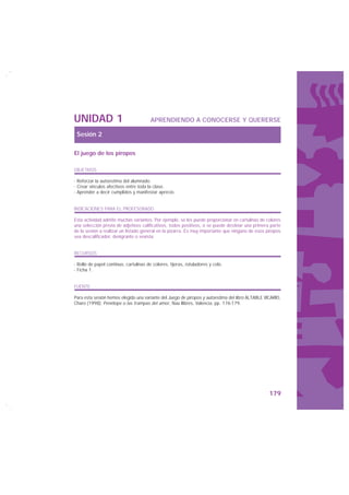 UNIDAD 1                                APRENDIENDO A CONOCERSE Y QUERERSE

 Sesión 2

El juego de los piropos

OBJETIVOS

· Reforzar la autoestima del alumnado.
· Crear vínculos afectivos entre toda la clase.
· Aprender a decir cumplidos y manifestar aprecio.


INDICACIONES PARA EL PROFESORADO

Esta actividad admite muchas variantes. Por ejemplo, se les puede proporcionar en cartulinas de colores
una selección previa de adjetivos calificativos, todos positivos, o se puede destinar una primera parte
de la sesión a realizar un listado general en la pizarra. Es muy importante que ninguno de esos piropos
sea descalificador, denigrante o sexista.


RECURSOS

· Rollo de papel continuo, cartulinas de colores, tijeras, rotuladores y celo.
· Ficha 1.


FUENTE

Para esta sesión hemos elegido una variante del Juego de piropos y autoestima del libro ALTABLE VICARIO,
Charo (1998): Penélope o las trampas del amor, Nau llibres, Valencia, pp. 176-179.




                                                                                                  179
 