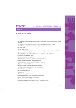 UNIDAD 1                               APRENDIENDO A CONOCERSE Y QUERERSE

Sesión 2

El juego de los piropos

FICHA 1



    He de vivir de acuerdo con lo que pienso y no de acuerdo con las creencias o expectativas de otras
    personas.
    Yo construyo mi vida independientemente de mi familia o grupo de amigos y amigas.
    Mi familia tiene su vida, sus creencias, sus sentimientos, y yo tengo los míos.
    Yo puedo elegir.
    Mi vida me pertenece.
    Yo no soy totalmente independiente de las demás personas, pero puedo aceptar lo más beneficioso
    para mí y rechazar lo dañino.
    Yo he de salvarme a mí mismo/a. Nadie puede salvarme, pero puedo pedir ayuda.
    Tengo derecho a pedir y dar ayuda.
    Tengo derecho a que me escuchen.
    Tengo derecho a expresar mis opiniones, sentimientos y deseos.
    Pueden intentar chantajearme, pero yo puedo elegir.
    Puedo expresar mi malestar cuando siento que me tratan mal.
    Digo “no” cuando quiero decir no.
    Reconozco que las demás personas pueden ayudarme.
    Tengo derecho a estar enfadado/a, triste, contento/a, etc.
    Tengo derecho a reír y a llorar.
    Yo soy una persona valiosa.
    Confío en mí.
    Tengo errores y puedo corregirlos.
    Tengo problemas, pero puedo pedir ayuda para resolverlos.
    Acepto todos mis sentimientos y los reconozco.
    Tengo derecho a mi sexualidad.
    Tengo derecho al placer, respetando el deseo de las demás personas.




                                                                                                181
 