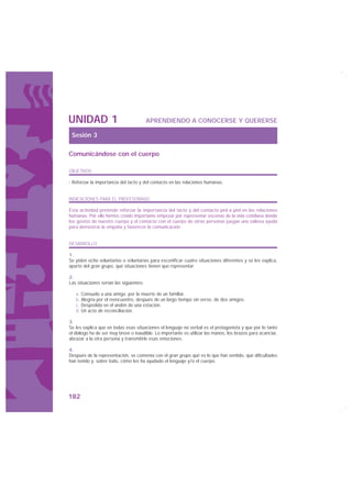 UNIDAD 1                                 APRENDIENDO A CONOCERSE Y QUERERSE

 Sesión 3

Comunicándose con el cuerpo

OBJETIVOS

· Reforzar la importancia del tacto y del contacto en las relaciones humanas.


INDICACIONES PARA EL PROFESORADO

Esta actividad pretende reforzar la importancia del tacto y del contacto piel a piel en las relaciones
humanas. Por ello hemos creído importante empezar por representar escenas de la vida cotidiana donde
los gestos de nuestro cuerpo y el contacto con el cuerpo de otras personas juegan una valiosa ayuda
para demostrar la empatía y favorecer la comunicación.


DESARROLLO

1.
Se piden ocho voluntarios o voluntarias para escenificar cuatro situaciones diferentes y se les explica,
aparte del gran grupo, qué situaciones tienen que representar.

2.
Las situaciones serían las siguientes:

   a. Consuelo a una amiga por la muerte de un familiar.
   b. Alegría por el reencuentro, después de un largo tiempo sin verse, de dos amigos.
   c. Despedida en el andén de una estación.
   d. Un acto de reconciliación.

3.
Se les explica que en todas esas situaciones el lenguaje no verbal es el protagonista y que por lo tanto
el diálogo ha de ser muy breve o inaudible. Lo importante es utilizar las manos, los brazos para acariciar,
abrazar a la otra persona y transmitirle esas emociones.

4.
Después de la representación, se comenta con el gran grupo qué es lo que han sentido, qué dificultades
han tenido y, sobre todo, cómo les ha ayudado el lenguaje y/o el cuerpo.




182
 