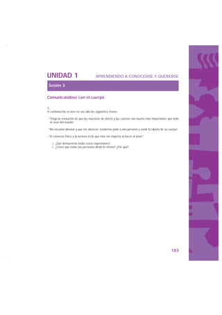 UNIDAD 1                               APRENDIENDO A CONOCERSE Y QUERERSE

 Sesión 3

Comunicándose con el cuerpo

5.
A continuación se leen en voz alta las siguientes frases:

- “Tengo la sensación de que las muestras de afecto y las caricias son mucho más importantes que todo
   el sexo del mundo”.

- “Me encanta abrazar y que me abracen; tenderme junto a una persona y sentir la silueta de su cuerpo”.

- “El contacto físico y la ternura es lo que más me importa al hacer el amor”.

   a. ¿Qué demuestran todas estas expresiones?
   b. ¿Crees que todas las personas dirían lo mismo? ¿Por qué?




                                                                                                 183
 