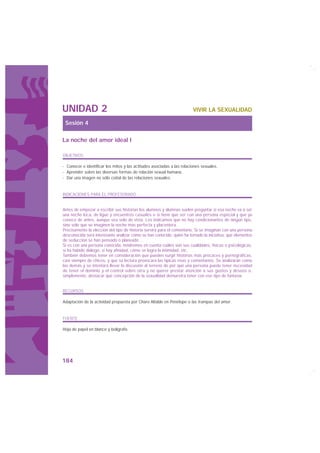 UNIDAD 2                                                                VIVIR LA SEXUALIDAD

 Sesión 4

La noche del amor ideal I

OBJETIVOS

· Conocer e identificar los mitos y las actitudes asociadas a las relaciones sexuales.
· Aprender sobre las diversas formas de relación sexual humana.
· Dar una imagen no sólo coital de las relaciones sexuales.


INDICACIONES PARA EL PROFESORADO


Antes de empezar a escribir sus historias los alumnos y alumnas suelen preguntar si esa noche va a ser
una noche loca, de ligue y encuentros casuales o si tiene que ser con una persona especial y que ya
conoce de antes, aunque sea sólo de vista. Les indicamos que no hay condicionantes de ningún tipo,
sino sólo que se imaginen la noche más perfecta y placentera.
Precisamente la elección del tipo de historia servirá para el comentario. Si se imaginan con una persona
desconocida será interesante analizar cómo se han conocido, quién ha tomado la iniciativa, qué elementos
de seducción se han pensado o planeado…
Si es con una persona conocida, tendremos en cuenta cuáles son sus cualidades, físicas o psicológicas,
si ha habido diálogo, si hay afinidad, cómo se logra la intimidad, etc.
También debemos tener en consideración que pueden surgir historias más procaces y pornográficas,
casi siempre de chicos, y que su lectura provocará las típicas risas y comentarios. Se analizarán como
las demás y se intentará llevar la discusión al terreno de por qué una persona puede tener necesidad
de tener el dominio y el control sobre otra y no querer prestar atención a sus gustos y deseos o,
simplemente, destacar qué concepción de la sexualidad demuestra tener con ese tipo de fantasía.


RECURSOS

Adaptación de la actividad propuesta por Charo Altable en Penélope o las trampas del amor.


FUENTE

Hoja de papel en blanco y bolígrafo.




184
 