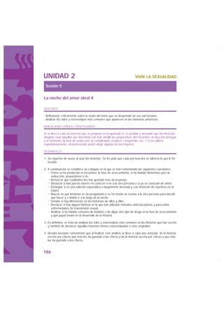 UNIDAD 2                                                                  VIVIR LA SEXUALIDAD

 Sesión 5

La noche del amor ideal II

OBJETIVOS

· Reflexionar críticamente sobre la visión del amor que se desprende de sus narraciones.
· Analizar los roles y estereotipos más comunes que aparecen en las fantasías amorosas.

INDICACIONES PARA EL PROFESORADO

Si se lleva a cabo la votación que se propone en el apartado 4, es posible y deseable que las historias
elegidas sean aquellas que describan con más detalle los preparativos del encuentro, la elección del lugar
y el momento, la fase de seducción, la complicidad, el placer compartido, etc. Y si no saliese
espontáneamente, el profesorado podrá elegir algunas de las mejores.

DESARROLLO

1. Se reparten de nuevo al azar las historias. Se les pide que cada persona lea en silencio la que le ha
   tocado.

2. A continuación se establece un coloquio en el que se irán comentando las siguientes cuestiones:
     Cómo se ha producido el encuentro, la fase de acercamiento, si ha habido elementos para la
     seducción, preparativos o no.
     Remarcar qué cualidades les han gustado más de la pareja.
     Destacar si han puesto interés en conocer o no a la otra persona o si ya se conocían de antes.
     Distinguir si es una relación esporádica o largamente deseada y con intención de repetirse en el
      futuro.
     Buscar en qué historias se ha preguntado o se ha tenido en cuenta a la otra persona para decidir
     qué hacer y a dónde ir a lo largo de la noche.
     Señalar si hay diferencias en las fantasías de ellos y ellas.
     Destacar si hay alguna fantasía en la que han utilizado métodos anticonceptivos y para evitar
     enfermedades de transmisión sexual.
      Analizar si ha habido consumo de bebidas o de algún otro tipo de droga en la fase de acercamiento
     y qué papel tenían en el desarrollo de la historia.

3. En definitiva, se trata de analizar los roles y estereotipos más comunes en las historias que han escrito
   y también de destacar aquellas historias menos estereotipadas o más originales.

4. Resulta bastante conveniente que al finalizar este análisis se lleve a cabo una votación de la historia
   escrita por chicos que más les ha gustado a las chicas y de la historia escrita por chicas y que más
   les ha gustado a los chicos.


186
 