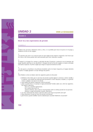 UNIDAD 2                                                                VIVIR LA SEXUALIDAD

 Sesión 6

Decir no a las expresiones de presión

DESARROLLO

1.
Pedimos dos personas voluntarias (chico y chica, si es posible) para hacer de jueces en el juego y
dividimos al resto en dos equipos.

2.
Les decimos que éste es un concurso para ver qué equipo da las mejores respuestas a las frases que
los chicos o las chicas pueden decir para presionar para tener relaciones sexuales.

3.
El equipo A y el equipo B se sientan a cada lado del aula. El profesor o profesora será el animador del
juego, leyendo cada frase en voz alta (ficha 1). Después de leer la frase los equipos se reúnen y formulan
una buena respuesta. El primer equipo que tenga la respuesta levantará la mano.

4.
Los dos jueces y el profesor o la profesora decidirán cuál es la mejor respuesta y el equipo obtendrá
un punto. El equipo ganador es el que obtenga más puntos.

5.
Para finalizar se hará un debate sobre los siguientes puntos de discusión:

   a) Definimos entre todos qué es una frase de presión (cuando alguien te amenaza, miente, humilla o
       te molesta, está usando una expresión para presionarte a tener relaciones sexuales o, en general,
       a hacer cualquier cosa que no se desea).
   b) ¿Qué impide dar buenas respuestas contra la presión?
   c) ¿Qué se puede hacer si tu pareja te sigue presionando? Señala cuáles son, entre las siguientes,
       las mejores soluciones:
            · Decir no y repetirlo tajantemente.
            · Dar razones para decir no.
            · Tomar la ofensiva: decir cómo te está haciendo sentir la continua presión de esa persona.
            · Rehusar a seguir discutiendo el asunto. Marcharse.
   d) ¿Es más común para las chicas o para los chicos usar frases de presión? ¿Por qué?
   e) ¿Hay situaciones en que las frases de presión son buenas?
   f) ¿Qué factores pueden debilitar nuestra voluntad para sucumbir finalmente a la presión?




188
 