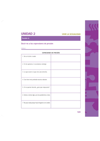 UNIDAD 2                                                    VIVIR LA SEXUALIDAD

Sesión 6

Decir no a las expresiones de presión

FICHA 1


                                   EXPRESIONES DE PRESIÓN

 1. No se lo diré a nadie.




 2. Si me quisieras, te acostarías conmigo.




 3. Lo que ocurre es que eres una estrecha.




 4. Esto hará más profunda nuestra relación.




 5. Si no querías hacerlo, ¿para qué empezaste?




 6. Vamos a tomar algo y así nos pondremos a tono.




 7. No pasa nada porque hoy lo hagamos sin condón.




                                                                           189
 