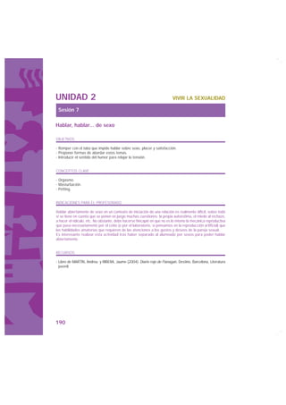 UNIDAD 2                                                                 VIVIR LA SEXUALIDAD

 Sesión 7

Hablar, hablar... de sexo

OBJETIVOS

· Romper con el tabú que impide hablar sobre sexo, placer y satisfacción.
· Proponer formas de abordar estos temas.
· Introducir el sentido del humor para relajar la tensión.


CONCEPTOS CLAVE

· Orgasmo.
· Masturbación.
· Petting.


INDICACIONES PARA EL PROFESORADO

Hablar abiertamente de sexo en un contexto de iniciación de una relación es realmente difícil, sobre todo
si se tiene en cuenta que se ponen en juego muchas cuestiones: la propia autoestima, el miedo al rechazo,
a hacer el ridículo, etc. No obstante, debe hacerse hincapié en que no es lo mismo la mecánica reproductiva
que pasa necesariamente por el coito (o por el laboratorio, si pensamos en la reproducción artificial) que
las habilidades amatorias que requieren de las atenciones a los gustos y deseos de la pareja sexual.
Es interesante realizar esta actividad tras haber separado al alumnado por sexos para poder hablar
abiertamente.


RECURSOS

· Libro de MARTÍN, Andreu y RIBERA, Jaume (2004): Diario rojo de Flanagan, Destino, Barcelona, Literatura
  juvenil.




190
 