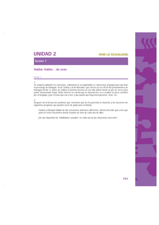 UNIDAD 2                                                               VIVIR LA SEXUALIDAD

 Sesión 7

Hablar, hablar... de sexo

FICHA 1

1.
Se empieza pidiendo tres personas voluntarias (o escogiéndolas si conocemos al grupo) para que lean
el personaje de Flanagan, el de Carlota y el de Narrador, que será la voz en off de los pensamientos de
Flanagan (Ficha 1). Antes de realizar la primera lectura en voz alta deben leerlo un par de veces para
poder interpretarlo mejor. Debe tenerse en cuenta que la situación les va a resultar un poco cortante
por el lenguaje y por el tema que van a leer y que puede que haya interrupciones, risas, etc.

2.
Después de la lectura les pedimos que comenten qué les ha parecido la situación y les hacemos las
siguientes preguntas que pueden servir de guión para el debate:

   · Carlota y Flanagan hablan de dos encuentros anteriores diferentes. Intenta describir qué crees que
     pasó en estos encuentros desde el punto de vista de cada uno de ellos.

   · ¿De qué dependen las “habilidades sexuales” en cada una de las situaciones descritas?




                                                                                                 191
 