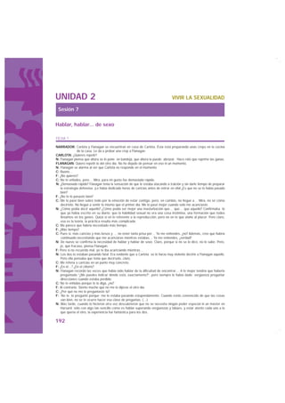 UNIDAD 2                                                                         VIVIR LA SEXUALIDAD

 Sesión 7

Hablar, hablar... de sexo

FICHA 1

NARRADOR: Carlota y Flanagan se encuentran en casa de Carlota. Ésta está preparando unas creps en la cocina
                de la casa. Le da a probar una crep a Flanagan.
CARLOTA: ¿Quieres repetir?
N: Flanagan piensa que ahora se lo pone en bandeja, que ahora la puede abrazar. Hace rato que reprime las ganas.
FLANAGAN: Quiero repetir lo del otro día. No he dejado de pensar en eso ni un momento.
N: Flanagan se alarma al ver que Carlota no responde en el momento
C: Bueno…
F: ¿No quieres?
C: No te enfades, pero… Mira, para mi gusto fue demasiado rápido.
N: ¿Demasiado rápido? Flanagan tenía la sensación de que le estaba atacando a traición y sin darle tiempo de preparar
   la estrategia defensiva. ¡Le había dedicado horas de caricias antes de entrar en ella! ¿Es que no se lo había pasado
   bien?
F: ¿No te lo pasaste bien?
C: Me lo pasé bien sobre todo por la emoción de estar contigo, pero, en cambio, no llegué a… Mira, no sé cómo
   decírtelo. No llegué a sentir lo mismo que el primer día. Me lo pasé mejor cuando sólo me acariciaste.
N: ¿Cómo podía decir aquello? ¿Cómo podía ser mejor una masturbación que… que… que aquello? Confirmaba lo
    que ya había escrito en su diario: que la habilidad sexual no era una cosa instintiva, una formación que todos
    llevamos en los genes. Quizá sí en lo referente a la reproducción, pero no en lo que atañe al placer. Pero claro,
    esa es la teoría, la práctica resulta más complicada.
C: Me parece que habría necesitado más tiempo.
F: ¿Más tiempo?
C: Pues sí, más caricias y más besos y … no tener tanta prisa por… Ya me entiendes, ¿no? Además, creo que habría
    continuado necesitando que me acariciaras mientras estabas… Ya me entiendes, ¿verdad?
N: De nuevo se confirma la necesidad de hablar y hablar de sexo. Claro, porque si no se lo dice, no lo sabe. Pero,
   jo, qué fracaso, piensa Flanagan.
F: Pero si no recuerdo mal, yo te iba acariciando mientras…
N: Los dos lo estaban pasando fatal. Era evidente que a Carlota se le hacía muy violento decirle a Flanagan aquello.
   Pero ella pensaba que tenía que decírselo, claro.
C: Me refería a caricias en un punto muy concreto.
F: ¿En el…? ¿En el clítoris?
N: Flanagan recordó las veces que había oído hablar de la dificultad de encontrar… A lo mejor tendría que haberle
   preguntado “¿Me puedes indicar dónde está, exactamente?”, pero siempre le había dado vergüenza preguntar
   direcciones cuando estaba perdido.
C: No te enfadas porque te lo diga, ¿no?
F: Al contrario. Siento mucho que no me lo dijeras el otro día.
C: ¿Por qué no me lo preguntaste tú?
F: No te lo pregunté porque me lo estaba pasando estupendamente. Cuando estás convencido de que las cosas
    van bien, no se te ocurre hacer esa clase de preguntas. (…)
N: Más tarde, cuando lo hicieron otra vez descubrieron que no se necesita ningún poder especial ni un máster en
   Harvard; sólo con algo tan sencillo como es hablar superando vergüenzas y tabúes, y estar atento cada uno a lo
   que quería el otro, la experiencia fue fantástica para los dos.

192
 