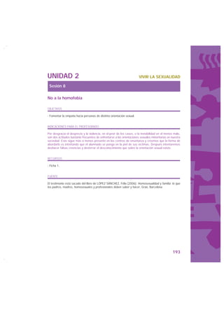 UNIDAD 2                                                                VIVIR LA SEXUALIDAD

 Sesión 8

No a la homofobia

OBJETIVOS

· Fomentar la empatía hacia personas de distinta orientación sexual.


INDICACIONES PARA EL PROFESORADO

Por desgracia el desprecio y la violencia, en el peor de los casos, o la invisibilidad en el menos malo,
son dos actitudes bastante frecuentes de enfrentarse a las orientaciones sexuales minoritarias en nuestra
sociedad. Esto sigue más o menos presente en los centros de enseñanza y creemos que la forma de
abordarlo es intentando que el alumnado se ponga en la piel de sus víctimas. Después intentaremos
deshacer falsas creencias y desterrar el desconocimiento que sobre la orientación sexual existe.


RECURSOS

· Ficha 1.


FUENTE

El testimonio está sacado del libro de LÓPEZ SÁNCHEZ, Félix (2006): Homosexualidad y familia: lo que
los padres, madres, homosexuales y profesionales deben saber y hacer, Graó, Barcelona.




                                                                                                   193
 