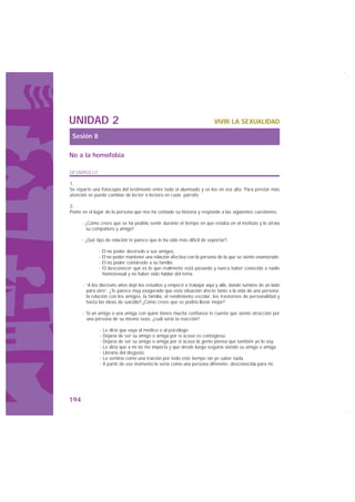 UNIDAD 2                                                                 VIVIR LA SEXUALIDAD

 Sesión 8

No a la homofobia

DESARROLLO

1.
Se reparte una fotocopia del testimonio entre todo el alumnado y se lee en voz alta. Para prestar más
atención se puede cambiar de lector o lectora en cada párrafo.

2.
Ponte en el lugar de la persona que nos ha contado su historia y responde a las siguientes cuestiones:

      · ¿Cómo crees que se ha podido sentir durante el tiempo en que estaba en el instituto y le atraía
        su compañero y amigo?

      · ¿Qué tipo de relación te parece que le ha sido más difícil de soportar?:

              · El no poder decírselo a sus amigos.
              · El no poder mantener una relación afectiva con la persona de la que se siente enamorado.
              · El no poder contárselo a su familia.
              · El desconocer qué es lo que realmente está pasando y nunca haber conocido a nadie
                homosexual y no haber oído hablar del tema.

      · “A los dieciséis años dejé los estudios y empecé a trabajar aquí y allá, dando tumbos de un lado
        para otro”. ¿Te parece muy exagerado que esta situación afecte tanto a la vida de una persona:
        la relación con los amigos, la familia, el rendimiento escolar, los trastornos de personalidad y
        hasta las ideas de suicidio? ¿Cómo crees que se podría llevar mejor?

      · Si un amigo o una amiga con quien tienes mucha confianza te cuenta que siente atracción por
        una persona de su mismo sexo, ¿cuál sería tu reacción?

              · Le diría que vaya al médico o al psicólogo.
              · Dejaría de ser su amigo o amiga por si acaso es contagioso.
              · Dejaría de ser su amigo o amiga por si acaso la gente piensa que también yo lo soy.
              · Le diría que a mí no me importa y que desde luego seguiría siendo su amigo o amiga.
              · Lloraría del disgusto.
              · Lo sentiría como una traición por todo este tiempo sin yo saber nada.
              · A partir de ese momento le vería como una persona diferente, desconocida para mí.




194
 