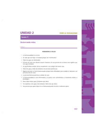 UNIDAD 2                                                            VIVIR LA SEXUALIDAD

 Sesión 9

Desterrando mitos

FICHA 1


                                      VERDADERO O FALSO

 1. La homosexualidad es un vicio.
 2. Se sabe que una mujer es lesbiana porque son “marimachos”.
 3. Todos los gays son afeminados.
 4. El hecho de tener una relación sexual o fantasías con una persona de tu mismo sexo significa que
    eres gay o lesbiana.
 5. Un gay/lesbiana siempre desea sexualmente a sus amigos del mismo sexo.
 6. Todos los gays y todas las lesbianas son personas promiscuas.
 7. Algunas personas se hacen homosexuales porque tienen dificultades para establecer relaciones con
    personas del otro sexo.
 8. La persona homosexual desea cambiar de sexo.
 9. La homosexualidad es una enfermedad y se puede curar sometiéndose a tratamiento médico o
    psicológico.
10. Antes había menos gays y lesbianas que ahora.
11. Si aceptamos a los gays y las lesbianas, habrá más que ahora.
12. Una persona que quiera dejar de ser homosexual puede hacerlo si realmente quiere.




                                                                                              197
 