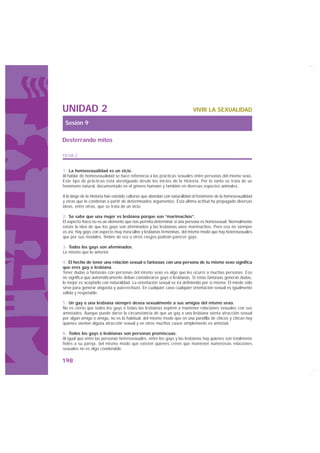 UNIDAD 2                                                                  VIVIR LA SEXUALIDAD

 Sesión 9

Desterrando mitos

FICHA 2


1.- La homosexualidad es un vicio.
Al hablar de homosexualidad se hace referencia a las prácticas sexuales entre personas del mismo sexo.
Este tipo de prácticas está atestiguado desde los inicios de la Historia. Por lo tanto se trata de un
fenómeno natural, documentado en el género humano y también en diversas especies animales.

A lo largo de la Historia han existido culturas que abordan con naturalidad el fenómeno de la homosexualidad
y otras que lo condenan a partir de determinados argumentos. Ésta última actitud ha propagado diversas
ideas, entre otras, que se trata de un vicio.

2.- Se sabe que una mujer es lesbiana porque son “marimachos”.
El aspecto físico no es un elemento que nos permita determinar si una persona es homosexual. Normalmente
existe la idea de que los gays son afeminados y las lesbianas unos marimachos. Pero eso no siempre
es así. Hay gays con aspecto muy masculino y lesbianas femeninas, del mismo modo que hay heterosexuales
que por sus modales, timbre de voz u otros rasgos podrían parecer gays.

3.- Todos los gays son afeminados.
Lo mismo que lo anterior.

4.- El hecho de tener una relación sexual o fantasías con una persona de tu mismo sexo significa
que eres gay o lesbiana.
Tener dudas o fantasías con personas del mismo sexo es algo que les ocurre a muchas personas. Eso
no significa que automáticamente deban considerarse gays o lesbianas. Si estas fantasías generan dudas,
lo mejor es aceptarlo con naturalidad. La orientación sexual se irá definiendo por sí misma. El miedo sólo
sirve para generar angustia y auto-rechazo. En cualquier caso cualquier orientación sexual es igualmente
válida y respetable.

5.- Un gay o una lesbiana siempre desea sexualmente a sus amigos del mismo sexo.
No es cierto que todos los gays o todas las lesbianas aspiren a mantener relaciones sexuales con sus
amistades. Aunque puede darse la circunstancia de que un gay o una lesbiana sienta atracción sexual
por algún amigo o amiga, no es lo habitual, del mismo modo que en una pandilla de chicos y chicas hay
quienes sienten alguna atracción sexual y en otros muchos casos simplemente es amistad.

6.- Todos los gays o lesbianas son personas promiscuas.
Al igual que entre las personas heterosexuales, entre los gays y las lesbianas hay quienes son totalmente
fieles a su pareja, del mismo modo que existen quienes creen que mantener numerosas relaciones
sexuales no es algo condenable.

198
 