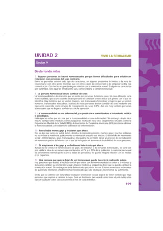 UNIDAD 2                                                                VIVIR LA SEXUALIDAD

 Sesión 9

Desterrando mitos
7.- Algunas personas se hacen homosexuales porque tienen dificultades para establecer
relaciones con personas del sexo contrario.
Entre las personas existen todo tipo de caracteres, en algunas predomina la timidez a la hora de
relacionarse con otra gente mientras que en otros casos la extroversión y la simpatía facilita esa
comunicación. Este hecho no guarda ninguna relación con la orientación sexual. Si alguien se caracteriza
por su timidez, será igual de tímido como gay, como lesbiana o como heterosexual.

8.- La persona homosexual desea cambiar de sexo.
La homosexualidad es la atracción que se siente por personas del mismo sexo. Un caso diferente es la
transexualidad, que ocurre cuando en una persona no coinciden el sexo físico y el género con el que se
identifica. Hay hombres que se sienten mujeres, son transexuales femeninas y mujeres que se sienten
hombres, transexuales masculinos. Muchas de estas personas desean cambiar de sexo mediante una
operación conocida como cirugía de reasignación de sexo (CRS). Aún así, hay también personas
transexuales que no llegan a someterse a dicha operación.

9.- La homosexualidad es una enfermedad y se puede curar sometiéndose a tratamiento médico
o psicológico.
Hubo épocas en las que se creía que la homosexualidad era una enfermedad. Sin embargo, desde hace
mucho tiempo tanto médicos como psiquiatras rechazan esta idea. Organismos oficiales como la
Organización Mundial de la Salud (OMS) o la Asociación de Psiquiatría Americana (APA) decidieron eliminar
la homosexualidad y el lesbianismo del listado de enfermedades.

10.- Antes había menos gays y lesbianas que ahora.
Eso es algo que nunca se sabrá. Antes, debido a la represión existente, muchos gays y muchas lesbianas
no se atrevían a manifestar públicamente su orientación sexual o sus afectos. El desarrollo del movimiento
social LGTB (lesbianas, gays, transexuales y bisexuales) ha permitido iniciar un proceso de normalización
en numerosas partes del mundo con el que se ha logrado un aumento de la visibilidad de estas personas.

11.- Si aceptamos a los gays y las lesbianas habrá más que ahora.
Aunque no se conoce el número exacto de gays, de lesbianas o de personas transexuales, se suele dar
por válida la idea de un número que oscila entre el 7% y el 10% de la población. La orientación sexual
es un fenómeno normal que le ocurre a todas las personas y no guarda ninguna relación con las modas
o los caprichos.

12.- Una persona que quiera dejar de ser homosexual puede hacerlo si realmente quiere.
Hay personas que debido al rechazo social que existe con la homosexualidad se odian a sí mismas y
desearían cambiar su orientación sexual. Algunos médicos y psiquiatras dicen que se puede cambiar la
orientación sexual. Sin embargo no está demostrado que pueda ser así. Existen numerosos testimonios
de quienes lo intentaron y finalmente han reconocido que sólo sirvió para incrementar su sufrimiento.

El día que se admita con naturalidad cualquier orientación sexual dejará de tener sentido que haya
personas que aspiren a cambiar la suya. Será un fenómeno tan natural como tener el pelo rubio o los
ojos de cualquier color: una característica más de cada individuo.
                                                                                                   199
 