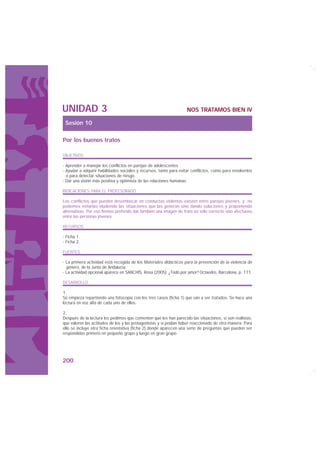 UNIDAD 3                                                            NOS TRATAMOS BIEN IV

 Sesión 10

Por los buenos tratos

OBJETIVOS

· Aprender a manejar los conflictos en parejas de adolescentes.
· Ayudar a adquirir habilidades sociales y recursos, tanto para evitar conflictos, como para resolverlos
  o para detectar situaciones de riesgo.
· Dar una visión más positiva y optimista de las relaciones humanas.

INDICACIONES PARA EL PROFESORADO

Los conflictos que pueden desembocar en conductas violentas existen entre parejas jóvenes, y no
podemos evitarlas eludiendo las situaciones que las generan sino dando soluciones y proponiendo
alternativas. Por eso hemos preferido dar también una imagen de trato no sólo correcto sino afectuoso
entre las personas jóvenes.

RECURSOS

· Ficha 1.
· Ficha 2.

FUENTES

· La primera actividad está recogida de los Materiales didácticos para la prevención de la violencia de
  género, de la Junta de Andalucía.
· La actividad opcional aparece en SANCHÍS, Rosa (2005): ¿Todo por amor? Octaedro, Barcelona, p. 171.

DESARROLLO

1.
Se empieza repartiendo una fotocopia con los tres casos (ficha 1) que van a ser tratados. Se hace una
lectura en voz alta de cada uno de ellos.

2.
Después de la lectura les pedimos que comenten qué les han parecido las situaciones, si son realistas,
que valoren las actitudes de los y las protagonistas y si podían haber reaccionado de otra manera. Para
ello se incluye otra ficha orientativa (ficha 2) donde aparecen una serie de preguntas que pueden ser
respondidas primero en pequeño grupo y luego en gran grupo.




200
 