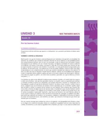 UNIDAD 3                                                              NOS TRATAMOS BIEN IV

 Sesión 10

Por los buenos tratos

ACTIVIDADES OPCIONALES

Proponemos la lectura del texto que aparece a continuación. Las cuestiones permitirán un debate sobre
el tema.

HOMBRES CONTRA LA VIOLENCIA

Mucha gente cree que los hombres están predispuestos por naturaleza a la agresión y la brutalidad. No
obstante, los científicos que estudian la naturaleza informan de que la violencia es una posibilidad dentro
del comportamiento humano, pero no por eso inevitable, y que la mitad de las sociedades tribales
investigadas no son violentas o lo son a niveles muy bajos. En algunas sociedades no existe la violación
ni el maltrato a la esposa, ni las peleas, ni la guerra. Todo ello es la mejor prueba que tenemos de que
la especie humana, en general, y los hombres, en particular, no están genéticamente programados para
la violencia. De tal manera que, si la violencia no es una necesidad biológica, entonces debe tener lugar
el aprendizaje de este comportamiento. Es cierto que estamos rodeados por violencia. A la edad de 18
años, los niños han visto en televisión 18.000 muertes violentas; además ven la brutalidad en los deportes
y oyen a respetados líderes políticos explicar por qué es necesario empezar una nueva guerra. Además,
a los niños les pegan sus padres, ven cómo éstos se pelean y aprenden, así, que la violencia y el amor
van juntos (…)

Los hombres no sólo no han utilizado la violencia para mantener el poder y el control sobre las mujeres
o sobre otros hombres, sino que han aprendido a pensar en el poder como su capacidad para dominar
y controlar el mundo, la gente de su alrededor y sus propias emociones. El poder es comparado con la
masculinidad, y puede ser ejercido de diferentes maneras: con dinero, ideas, encanto, cerebro o fuerza
bruta. Cualquiera que sea el método, los hombres hemos aprendido que ser un hombre significa algún
tipo de poder y control. La mayoría de los hombres no son violentos, pero sentimos que tenemos que
estar arriba, al menos en algún aspecto de nuestras vidas. El problema es que muchos hombres sienten
que no tienen el control. Si se equipara ser un hombre a tener poder, la falta de éste puede hacer que
te sientas incompleto, inadecuado, impotente. ¿Qué hacen los hombres con esto? Muchos utilizan el
acoso sexual, el abuso y la violencia como una forma inconsciente de conseguir su equilibrio masculino,
para sentir que realmente son hombres. Los acosadores, violadores, maltratadores y asesinos de mujeres
no están necesariamente locos. Son hombres con dolor, que tomaron el mensaje de que tienen que
dominar para ser hombres.

Por eso, nuestro mensaje para cambiar las cosas es el siguiente: si la desigualdad entre hombre y mujer
es el origen de la violencia masculina, hemos de considerar la igualdad como un éxito clave para el
cambio. El feminismo es una visión de igualdad entre el hombre y la mujer. Es una visión de la liberación




                                                                                                     201
 