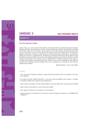 UNIDAD 3                                                            NOS TRATAMOS BIEN IV

 Sesión 10

Por los buenos tratos

para la mujer. Es, como cada día más hombres están descubriendo, una liberación para los propios
hombres que libera de las luchas por el poder, de las presiones para competir, de la distancia emocional
de los hijos e hijas, de otros hombres, de las mujeres y de la violencia que caracteriza nuestras vidas
de una u otra forma. Es por eso que durante una semana al año, que empieza el 25 de noviembre,
millones de hombres en Canadá, y cada día más en todo el mundo, llevan un lazo blanco. Es la promesa
pública de que nunca se comprometerán, condonarán o permanecerán silenciosos ante la violencia contra
las mujeres y que serán padres más activos, preocupados y amorosos, que sirvan de ejemplo a sus hijos
e hijas y a los hombres de su entorno, y que se comprometen a analizar el sexismo en sus vidas. La
Campaña del Lazo Blanco es la declaración de que, incluso si no se es parte del problema, todos podemos
ser parte de la solución. Más que cualquier otra cosa, la campaña es un mensaje de amor sobre la
bondad de los hombres.
                                                                 Michael Kaufman. El País, 18-07-2000.



Preguntas

1.¿Por qué usan los hombres la violencia, según el autor del artículo? ¿Cuál es tu opinión? ¿Crees que
 tiene solución?

2.En cuanto a la actual “violencia doméstica”, ¿crees que es sólo un problema de las mujeres o también
 los hombres pueden hacer algo para que desaparezca?

3.¿Qué te parecen iniciativas como las del lazo blanco? ¿Crees que podría tener una repercusión mundial?

4.¿Qué es para ti el feminismo? ¿Y para el autor del artículo?

5.¿Qué aporta el feminismo a las mujeres? ¿Y a los hombres?

6.¿Sólo las mujeres son feministas? ¿Te atreverías a firmar la siguiente declaración: YO TAMBIÉN SOY
 FEMINISTA?




202
 
