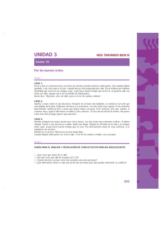 UNIDAD 3                                                            NOS TRATAMOS BIEN IV

 Sesión 10

Por los buenos tratos

FICHA 1

CASO 1:
Óscar y Ana se conocieron hace seis fines de semana y desde entonces salen juntos. Este sábado habían
quedado a las cinco para ir al cine. Cuando Ana ya está preparada para salir, Óscar la llama por teléfono
diciéndole que está con sus amigos y que, como hace mucho tiempo que no los ve, le gustaría salir esa
tarde con ellos, porque van a ver un partido de fútbol juntos.
Ana le dice: “Muy bien, vete con ellos, pero a mí no me vuelvas a llamar”.

CASO 2:
Sandra y Jesús están en una discoteca. Después de un buen rato bailando, se sientan en un sofá que
está alejado de la pista. Empiezan a besarse y a acariciarse. Los dos están muy a gusto. En un momento
determinado, Sandra le dice a Jesús que quiere volver a la pista. Él le contesta: ¿Por qué, Sandra, si
estamos muy a gusto? Ella insiste en bailar y él le contesta: “El otro día me hiciste lo mismo. Me pones
como una moto y luego quieres que paremos”.

CASO 3:
Antonio y Raquel son novios desde hace cinco meses. Los dos están muy contentos y felices. El último
sábado, fueron a una discoteca a bailar. Nada más llegar, Raquel vio al fondo de la sala a un antiguo
novio suyo, al que hacía mucho tiempo que no veía. Fue directamente hacia él, muy contenta, y se
saludaron con un beso.
Antonio no se acercó. Observó la escena desde lejos.
Cuando Raquel volvió junto a él, éste le dijo: “A mí no me vuelvas a hablar, eres una puta”.


FICHA 2

GUIÓN PARA EL ANÁLISIS Y RESOLUCIÓN DE CONFLICTOS EN PAREJAS ADOLESCENTES


1. ¿Qué crees que siente él? ¿Y ella?
2. ¿Por qué crees que ella ha actuado así? ¿Y él?
3. ¿Tienen derecho a actuar como han actuado estas dos personas?
4. ¿Qué alternativas darías a cada una de las dos personas para que puedan solucionar su conflicto?




                                                                                                  203
 