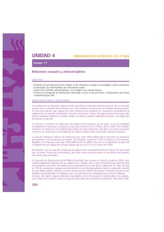 UNIDAD 4                                      EMBARAZOS NO DESEADOS, ITS Y SIDA

 Sesión 11

Relaciones sexuales y anticonceptivos

OBJETIVOS

· Fomentar el conocimiento de los riesgos en las relaciones sexuales no protegidas contra embarazos
  no deseados y/o enfermedades de transmisión sexual.
· Conocer los métodos anticonceptivos, sus ventajas y sus inconvenientes.
· Promover la búsqueda de información adecuada y veraz en las personas e instituciones que tienen
  competencia para ello.

INDICACIONES PARA EL PROFESORADO

Los embarazos no deseados siguen siendo un problema importante para la juventud. No se pretende
asustar, pero sí informar de los riesgos y de cómo evitarlos con el uso de los métodos anticonceptivos.
Es necesario advertir que, algunos de estos embarazos se producen en situaciones de pérdida de la
voluntad por el consumo del alcohol o de otras sustancias, y hacer hincapié en que una persona sólo
debería mantener relaciones sexuales coitales con quien y cuando realmente lo deseara, sin ningún tipo
de presión o coacción.

En Asturias, el número de embarazos de adolescentes (menores de 20 años), es en la actualidad
sensiblemente menor que a comienzos de los años noventa: 810 en 1990 y 369 en 2005. Pero también
el número de mujeres de esa edad ha descendido de forma importante; por ello es necesario relacionar
el número de embarazos con la población de mujeres adolescentes, para poder valorar la situación.

La tasa de embarazo (número de embarazos por cada 1000 adolescentes) presentó una tendencia
descendente en la década de los noventa. Sin embargo, a partir de 1999, se apreció un incremento,
llegando a 16 embarazos por cada 1000 adolescentes en 2005. Esta cifra no es alarmante, ya que está
sensiblemente por debajo de la media estatal, que fue de 23 en ese mismo año 2005.

No obstante, seis de cada diez embarazos de adolescentes asturianas terminan en aborto, lo cual señala
que, al menos, éstos son no deseados y, por tanto, sería necesario poner en marcha los mecanismos
necesarios para prevenirlos.

El Programa de Dispensación de la Píldora Postcoital, que se puso en marcha en julio de 2005, está
siendo ampliamente utilizado por las adolescentes. Aunque sólo se tiene información por edad del 55%
de las píldoras prescritas, las adolescentes presentan la tasa más alta de utilización. Se sabe que hay
un 10% de reincidentes, aunque esta información no está desagregada por edad. La utilización repetida
de esta píldora podría, además, entrañar riesgos para la salud de las mujeres. Debemos insistir en que
la píldora postcoital debe ser utilizada como una alternativa de emergencia y no de forma habitual.
Así pues, las mujeres siguen siendo las responsables de la contracepción y además ellas y sus parejas,
al no utilizar preservativo, están en riesgo de infecciones de transmisión sexual (ITS), entre ellas el VIH,

204
 