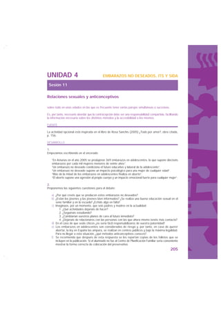 UNIDAD 4                                     EMBARAZOS NO DESEADOS, ITS Y SIDA

 Sesión 11

Relaciones sexuales y anticonceptivos

sobre todo en unas edades en las que es frecuente tener varias parejas simultáneas o sucesivas.

Es, por tanto, necesario abordar que la contracepción debe ser una responsabilidad compartida, facilitando
la información necesaria sobre los distintos métodos y la accesibilidad a los mismos.

FUENTE

La actividad opcional está inspirada en el libro de Rosa Sanchís (2005) ¿Todo por amor?, obra citada,
p. 156.

DESARROLLO

1.
Empezamos escribiendo en el encerado:

   “En Asturias en el año 2005 se produjeron 369 embarazos en adolescentes, lo que supone dieciséis
   embarazos por cada mil mujeres menores de veinte años”.
   “Un embarazo no deseado condiciona el futuro educativo y laboral de la adolescente”.
   “Un embarazo no deseado supone un impacto psicológico para una mujer de cualquier edad”.
   “Más de la mitad de los embarazos en adolescentes finaliza en aborto”.
   “El aborto supone una agresión al propio cuerpo y un impacto emocional fuerte para cualquier mujer”.

2.
Proponemos las siguientes cuestiones para el debate:

   a) ¿Por qué creéis que se producen estos embarazos no deseados?
   b) ¿Están los jóvenes y las jóvenes bien informados? ¿Se realiza una buena educación sexual en el
      seno familiar y en la escuela? ¿Echáis algo en falta?
   c) Imaginaos, por un momento, que sois padres y madres en la actualidad:
         1. ¿Qué actividades dejaríais de hacer?
         2. ¿Seguiríais estudiando?
         3. ¿Cambiarían vuestros planes de cara al futuro inmediato?
         4. ¿Dejaríais de relacionaros con las personas con las que ahora mismo tenéis más contacto?
   d) En el caso de que seáis chicos ¿os sería fácil responsabilizaros de vuestra paternidad?
   e) Los embarazos en adolescentes son considerados de riesgo y, por tanto, en caso de querer
      abortar, la ley en España las ampara, se realizan en centros públicos y bajo la máxima legalidad.
      Para no llegar a esta situación, ¿qué métodos anticonceptivos conoces?
   f) Se recomienda que después de esta respuesta se les repartan copias de los folletos que se
      incluyen en la publicación. Si el alumnado no fue al Centro de Planificación Familiar sería conveniente
      mostrar la forma correcta de colocación del preservativo.
                                                                                                      205
 