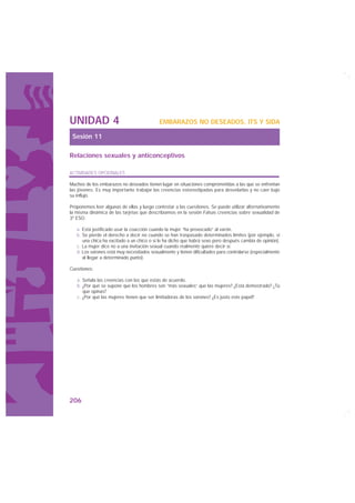 UNIDAD 4                                    EMBARAZOS NO DESEADOS, ITS Y SIDA

 Sesión 11

Relaciones sexuales y anticonceptivos

ACTIVIDADES OPCIONALES

Muchos de los embarazos no deseados tienen lugar en situaciones comprometidas a las que se enfrentan
las jóvenes. Es muy importante trabajar las creencias estereotipadas para desvelarlas y no caer bajo
su influjo.

Proponemos leer algunas de ellas y luego contestar a las cuestiones. Se puede utilizar alternativamente
la misma dinámica de las tarjetas que describíamos en la sesión Falsas creencias sobre sexualidad de
3º ESO:

   a. Está justificado usar la coacción cuando la mujer “ha provocado” al varón.
   b. Se pierde el derecho a decir no cuando se han traspasado determinados límites (por ejemplo, si
      una chica ha excitado a un chico o si le ha dicho que habrá sexo pero después cambia de opinión).
   c. La mujer dice no a una invitación sexual cuando realmente quiere decir sí.
   d. Los varones está muy necesitados sexualmente y tienen dificultades para controlarse (especialmente
      al llegar a determinado punto).

Cuestiones:

   a. Señala las creencias con las que estás de acuerdo.
   b. ¿Por qué se supone que los hombres son “más sexuales” que las mujeres? ¿Está demostrado? ¿Tú
      que opinas?
   c. ¿Por qué las mujeres tienen que ser limitadoras de los varones? ¿Es justo este papel?




206
 