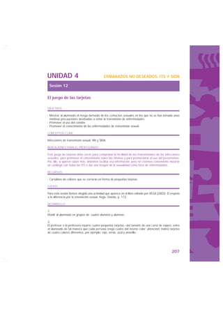 UNIDAD 4                                    EMBARAZOS NO DESEADOS, ITS Y SIDA

 Sesión 12

El juego de las tarjetas

OBJETIVOS

· Mostrar al alumnado el riesgo derivado de los contactos sexuales en los que no se han tomado unas
  mínimas precauciones destinadas a evitar la transmisión de enfermedades.
· Promover el uso del condón.
· Promover el conocimiento de las enfermedades de transmisión sexual.

CONCEPTOS CLAVE

Infecciones de transmisión sexual, VIH y SIDA.

INDICACIONES PARA EL PROFESORADO

Este juego de tarjetas debe servir para comprobar la facilidad de las transmisiones de las infecciones
sexuales, para promover el conocimiento sobre las mismas y para promocionar el uso del preservativo.
Por ello, si quieren saber más, debemos facilitar esa información, pero no creemos conveniente mostrar
un catálogo con todas las ITS o dar una imagen de la sexualidad como foco de enfermedades.

RECURSOS

· Cartulinas de colores que se cortarán en forma de pequeñas tarjetas.

FUENTE

Para esta sesión hemos elegido una actividad que aparece en el libro editado por XEGA (2002): El respeto
a la diferencia por la orientación sexual, Xega, Oviedo, p. 172.

DESARROLLO

1.
Dividir al alumnado en grupos de cuatro alumnos y alumnas.

2.
El profesor o la profesora reparte cuatro pequeñas tarjetas –del tamaño de una carta de naipes- entre
el alumnado de tal manera que cada persona tenga cuatro del mismo color. ¡Atención!: Habrá tarjetas
de cuatro colores diferentes, por ejemplo: rojo, verde, azul y amarillo.




                                                                                                 207
 