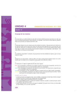 UNIDAD 4                                      EMBARAZOS NO DESEADOS, ITS Y SIDA

 Sesión 12

El juego de las tarjetas

3.
En el encerado se escribirá al lado de cada color el número total de personas que tienen ese color, que
ha de ser proporcional al número total de alumnos. Por ejemplo, en una clase de veinte alumnos y alumnas
habrá cinco personas con tarjetas del mismo color.

4.
El alumnado dispone de unos minutos para intercambiar las tarjetas. Cada persona ha de deshacerse
de todas las suyas y ha de recibir otras cuatro de cuatro personas diferentes (no es necesario que sean
de diferente color pero sí de diferente persona). Las personas con las que intercambien tarjetas deben
tener algo en común: el mes del año en que nacieron, aficiones en su tiempo libre, color favorito… No
existe límite en el número de intercambios.

5.
En una libreta u hoja deben ir anotando con qué personas han intercambiado las tarjetas y qué es lo que
tenían en común.

6.
Después de un cierto tiempo, vuelve la calma a la clase y cada persona queda de nuevo con cuatro
tarjetas que ha recibido de sus compañeros y que pueden tener diferentes colores.

7.
A continuación se explica el significado del color de las tarjetas:
Rojo: Eras seronegativo y mantuviste una relación sexual con una persona seropositiva, pero fue con
      preservativo por lo que no te ha transmitido el VIH. Eres seronegativo.
Verde: Eras seronegativo y mantuviste una relación sin preservativo con una persona seropositiva que
        te ha transmitido el VIH. Eres seropositivo.
Azul: Eras seronegativo y no has mantenido relaciones sexuales por lo que sigues siendo seronegativo.
Amarillo: Eras seronegativo y mantuviste una relación sexual con una persona sin preservativo. Tuviste
          suerte pues era seronegativo y sigues siendo seronegativo.

Preguntas para el coloquio:
1. ¿Cuántas personas seronegativas (rojo, azul y amarillo) y seropositivas (verde) había al iniciar el juego?
   ¿Cuántas hay ahora? ¿Cuál ha sido el grupo que más ha aumentado?
2. ¿Cómo se puede evitar la transmisión de las ITS y del SIDA?
3. ¿Qué responsabilidad tenemos a la hora de mantener relaciones sexuales si somos personas sanas?
   ¿Y si sabemos que tenemos el VIH?
4. ¿Puede haber personas con el virus y de aspecto saludable? ¿Se puede tener el virus y no desarrollar
   la enfermedad? ¿Y si es un niño o una niña?


208
 