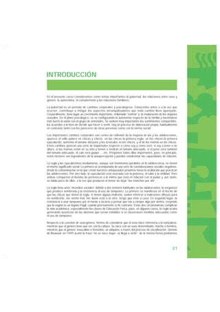 INTRODUCCIÓN


En el presente curso consideramos como temas importantes la pubertad, las relaciones entre sexo y
género, la autoestima, el comañerismo y las relaciones familiares.

La pubertad es un período de cambios corporales y psicológicos. Conocerlos antes o a la vez que
ocurren, contribuye a mitigar los aspectos intranquilizadores que todo cambio lleva aparejado.
Corporalmente, tiene lugar un crecimiento importante, el llamado “estirón” y la maduración de los órganos
sexuales. En el plano psicológico, se va configurando la autonomía respecto de la familia y haciéndose
más fuerte la unión con el grupo de amistades. Se vuelven muy importantes los sentimientos compartidos,
los acuerdos a la hora de decidir qué hacer o sentir. Hay un proceso de elaboración propia, habitualmente
en contraste tanto con los pareceres de otras personas como con la norma social.

Los importantes cambios corporales son centro de reflexión de la mayoría de las y los adolescentes,
aparece el vello púbico en chicas y chicos; en las chicas la primera regla, en los chicos la primera
eyaculación, aumenta el tamaño del pene y los testículos en los chicos, y el de las mamas en las chicas.
Estos cambios generan una serie de inquietudes respecto a cómo soy y cómo seré, si voy a tener o no
altura, si las mamas están en su sitio y tienen o tendrán el tamaño adecuado, si el pene será también
del tamaño adecuado, el culo será guapo…, etc. Preguntas todas ellas importantes, pues, en principio,
estos factores son ingredientes de la autopercepción y pueden condicionar las capacidades de relación.

La regla y las eyaculaciones involuntarias, aunque son fenómenos paralelos en la adolescencia, no tienen
el mismo significado social. La primera va acompañada de una serie de consideraciones sociales negativas,
desde la contaminación en la que creían nuestros antepasados próximos hasta la ocultación que practican
las adolescentes. Por otro lado, la eyaculación está asociada con la potencia, el valor y la virilidad. Pero
ambas comparten el destino de pertenecer a lo íntimo que está en relación con el pudor y, por tanto,
se habla poco de ellas, a la vez que producen el temor de dejar “las manchas por ahí”.

La regla tiene unos “incordios sociales” debido a dos temores habituales en las adolescentes: la vergüenza
que produce nombrarla y la resistencia al uso de tampones. Lo primero se manifiesta en el hecho de
que las chicas que tienen la regla, si tienen alguna molestia, suelen referirse a malestares difusos para
no nombrarla: me siento mal, me duele esto o lo otro, tengo que irme a casa. En segundo lugar, la
resistencia a usar tampones por el miedo a tocarse y pensar que van a romper algo por dentro, creyendo
que la vagina es un órgano frágil, cuando precisamente es lo contrario. Estas dos circunstancias complican
la vida académica, especialmente las clases de Educación Física, pues, en algunos casos, la regla acaba
generando ausencias de las alumnas que serían evitables si se observasen medidas adecuadas como
el uso de tampones.

Respecto a la cuestión de sexo-género, hemos de considerar que el sexo hace referencia a la naturaleza,
mientras que el género tiene que ver con la cultura. Se nace con un sexo determinado, macho o hembra,
mientras que el género, masculino o femenino, se adquiere a través del proceso de socialización. Simone
de Beauvoir en 1949 acuñó la frase “no se nace mujer, se llega a serlo”; de la misma forma podríamos




                                                                                                        21
 
