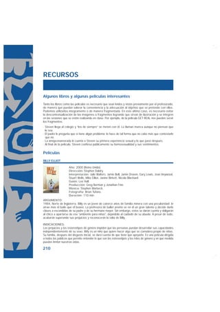 RECURSOS


Algunos libros y algunas películas interesantes
Tanto los libros como las películas es necesario que sean leídos y vistas previamente por el profesorado,
de manera que puedan valorar la conveniencia y la adecuación al objetivo que se pretende con ellos.
Podemos utilizarlos íntegramente o de manera fragmentada. En este último caso, es necesario evitar
la descontextualización de las imágenes o fragmentos logrando que sirvan de ilustración y se integren
en las sesiones que se estén realizando en clase. Por ejemplo, de la película GET REAL nos pueden servir
los fragmentos:
· Steven llega al colegio y “los de siempre” se meten con él. Le llaman marica aunque no piensan que
  lo sea.
· El padre le pregunta que si tiene algún problema; lo hace de tal forma que no cabe más que contestarle
  que no.
· La amiga-enamorada le cuenta a Steven su primera experiencia sexual y lo que pasó después.
· Al final de la película, Steven confiesa públicamente su homosexualidad y sus sentimientos.

Películas
BILLY ELLIOT

                     Año: 2000 (Reino Unido).
                     Dirección: Stephen Daldry.
                     Interpretación: Julie Walters, Jamie Bell, Jamie Draven, Gary Lewis, Jean Heywood,
                     Stuart Wells, Mike Elliot, Janine Birkett, Nicola Blackwel.
                     Guión: Lee Hall.
                     Producción: Greg Berman y Jonathan Finn.
                     Música: Stephen Warbeck.
                     Fotografía: Brian Tufano.
                     Duración: 110 min.
ARGUMENTO:
1984, Norte de Inglaterra. Billy es un joven de catorce años de familia minera con una peculiaridad: le
atrae más el baile que el boxeo. La profesora de ballet pronto ve en él un gran talento y decide darle
clases a escondidas de su padre y de su hermano mayor. Sin embargo, estos se darán cuenta y obligarán
al chico a apartarse de ese "ambiente para niñas", dejándolo al cuidado de su abuela. A pesar de todo,
acabarán superando sus prejuicios y reconocerán la valía de Billy.

INDICACIONES:
Los prejuicios y los estereotipos de género impiden que las personas puedan desarrollar sus capacidades
independientemente de su sexo. Billy es un niño que quiere hacer algo que se considera propio de niñas.
Su familia, después del disgusto inicial, se dará cuenta de que tiene que apoyarlo. Es una película dirigida
a todos los públicos que permite entender lo que son los estereotipos y los roles de género y en qué medida
pueden limitar nuestras vidas.

210
 