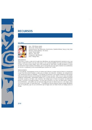 RECURSOS


GET REAL

                    Año: 1999 (Reino Unido).
                    Dirección: Simon Shore.
                    Interpretación: Ben Silverstone, Brad Gorton, Charlotte Brittain, Stacy A. Hart, Kate
                    McEnery, Patrick Nielson, Tim Harris.
                    Guión: Patrick Wilde.
                    Música: John Lunn.
                    Fotografía: Alan Almond.
                    Distr.: Manga Films.

ARGUMENTO:
Steve tiene 16 años y cada vez le resulta más difícil llevar una vida aparentemente normal de cara a sus
padres cuando de la única cosa que está seguro es de su homosexualidad, de la que ha hecho confidente
a Linda, su vecina y mejor amiga. Steve está enamorado de John Dixon, estrella del deporte y centro
de atención de todo el mundo en el instituto, que le corresponde pero que quiere mantener sus sentimientos
en secreto. La película no está recomendada para menores de 13 años.

INDICACIONES:
En esta película, el protagonista recorre el camino que le llevará a aceptar ante los demás su orientación
sexual. Son interesantes también, y útiles para el análisis, las relaciones familiares, de compañerismo
y de amistad que aparecen reflejadas. En la película encontramos a una amiga-confidente-vecina porque
todas las personas tenemos la necesidad de compartir lo que nos pasa. Ella, a su vez, tiene sus propios
problemas sentimentales, relacionados también con su exceso de peso. Encontramos también al amante
ocasional, casado y con hijos; a los “matones” del colegio que se meten con quienes son diferentes
porque “no fuman o no juegan al fútbol”; a la chica que encuentra a un chico con quien poder compartir
sus sentimientos; a los padres que ven que pasa algo pero que no saben lo que es o, si lo saben, como
en el caso de la madre, no saben qué hacer… Es posible que nuestros alumnos varones tengan dificultades
para ver la película y que no sea conveniente que lo hagan antes de haber hecho un trabajo previo en
el aula.




214
 