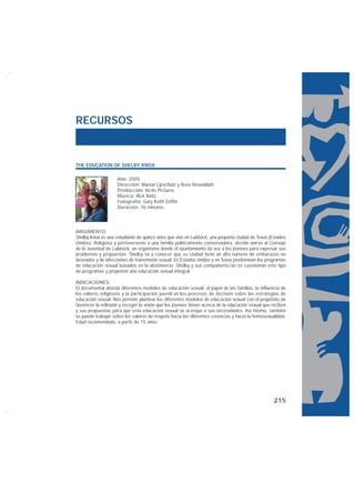RECURSOS


THE EDUCATION OF SHELBY KNOX

                     Año: 2005.
                     Dirección: Marion Lipschutz y Rose Rosenblatt.
                     Producción: Incite Pictures.
                     Música: Rick Baitz.
                     Fotografía: Gary Keith Griffin
                     Duración: 76 minutos.




ARGUMENTO:
Shelby Knox es una estudiante de quince años que vive en Lubbock, una pequeña ciudad de Texas (Estados
Unidos). Religiosa y perteneciente a una familia políticamente conservadora, decide unirse al Consejo
de la Juventud de Lubbock, un organismo donde el ayuntamiento da voz a los jóvenes para expresar sus
problemas y propuestas. Shelby va a conocer que su ciudad tiene un alto número de embarazos no
deseados y de infecciones de transmisión sexual. En Estados Unidos y en Texas predominan los programas
de educación sexual basados en la abstinencia. Shelby y sus compañeros/as se cuestionan este tipo
de programas y proponen una educación sexual integral.

INDICACIONES:
El documental aborda diferentes modelos de educación sexual, el papel de las familias, la influencia de
los valores religiosos y la participación juvenil en los procesos de decisión sobre las estrategias de
educación sexual. Nos permite plantear los diferentes modelos de educación sexual con el propósito de
favorecer la reflexión y recoger la visión que los jóvenes tienen acerca de la educación sexual que reciben
y sus propuestas para que esta educación sexual se acerque a sus necesidades. Así mismo, también
se puede trabajar sobre los valores de respeto hacia las diferentes creencias y hacia la homosexualidad.
Edad recomendada: a partir de 15 años.




                                                                                                    215
 