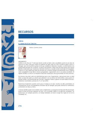 RECURSOS


Libros
EL DIARIO ROJO DE CARLOTA

                    Autora: Gemma Lienas




ARGUMENTO:
Carlota es una chica de 17 años que decide escribir un diario sobre sexualidad a partir de una clase de
tutoría de su aula. El día que compra el cuaderno de tapas rojas en el que escribirá el diario conoce a
Flanagan, que será la primera pareja con la que establecerá relaciones sexuales. La información se la
proporcionan personas de su entorno, su tutora y otro profesor. Todas estas personas parten de la misma
filosofía coeducadora que concibe las relaciones afectivas y sexuales desde el principio de la igualdad.
Si bien no es muy realista que todas las personas de su entorno manejen una información veraz y objetiva
sobre sexualidad ni el que ella se atreva a preguntarles, seguramente esto es un asunto secundario. El
objetivo del libro es ofrecer un manual de Educación Sexual para chicas presentado de forma atractiva.

No tenemos muy claro cuál es la edad ideal para que se lea. Seguramente, cada persona tiene su edad
ideal, su deseo de saber y su interés por satisfacer o no ese deseo de forma íntima, como puede ser
leyendo un libro. Está demostrado que este libro “engancha” incluso a quienes no tienen hábito de lectura.
Podríamos recomendar su lectura en 3º o 4º de la ESO.

Numerosos fragmentos pueden servir para el trabajo en el aula, muchos de ellos poniéndolos en
contraposición con los correspondientes del Diario rojo de Flanagan, para poder abordar los sentimientos
y emociones de chicas y chicos.

La lectura del libro puede servir también como complemento a un programa de Educación Afectivo-Sexual;
puede ser libro de lectura voluntario sin más, si no es posible realizar en el aula más actividades. Se
puede hacer un coloquio posterior, un trabajo individual, un mural, recoger las reglas de oro de la
sexualidad, etc.




216
 