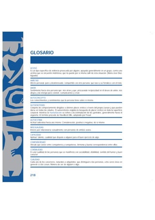 GLOSARIO


ACOSO
Es un tipo específico de violencia provocado por alguien, apoyado generalmente en un grupo, contra una
víctima que se encuentra indefensa, que no puede por sí misma salir de esta situación. (María José Díaz-
Aguado).

AMISTAD
Afecto personal, puro y desinteresado, compartido con otra persona, que nace y se fortalece con el trato.

AMOR
Sentimiento hacia otra persona que nos atrae y que, procurando reciprocidad en el deseo de unión, nos
alegra y da energía para convivir, comunicarnos y crear.

AUTOCONCEPTO
Los conocimientos y sentimientos que la persona tiene sobre sí misma.

AUTOEROTISMO
Conjunto de comportamiento dirigidos a obtener placer erótico a través del propio cuerpo y que pueden
darse en todas las edades. El autoerotismo engloba la búsqueda de placer erótico en toda la superficie
corporal, mientras la masturbación se refiere a la estimulación de los genitales, generalmente hasta el
orgasmo. El término procede de Havellock Ellis, adoptado por Freud.

AUTOESTIMA
Actitud valorativa hacia uno mismo. Consideración, positiva o negativa, de sí mismo.

BISEXUALIDAD
Interés por relacionarse sexualmente con personas de ambos sexos.

CAPACIDAD
Aptitud, talento, cualidad que dispone a alguien para el buen ejercicio de algo.

COMPAÑERISMO
Vínculo que existe entre compañeros y compañeras. Armonía y buena correspondencia entre ellos.

CORDIALIDAD
Es una cualidad de las personas que se manifiesta con sociabilidad, afabilidad, sentido del humor y buen
carácter.

CUALIDAD
Cada uno de los caracteres, naturales o adquiridos, que distinguen a las personas, a los seres vivos en
general o a las cosas. Manera de ser de alguien o algo.




218
 