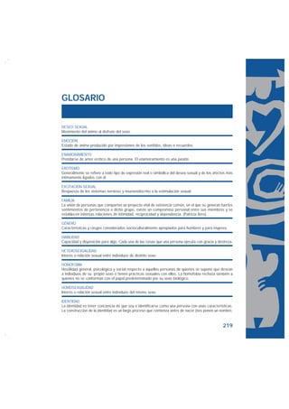 GLOSARIO


DESEO SEXUAL
Movimiento del ánimo al disfrute del sexo.

EMOCIÓN
Estado de ánimo producido por impresiones de los sentidos, ideas o recuerdos.

ENAMORAMIENTO
Prendarse de amor erótico de una persona. El enamoramiento es una pasión.

EROTISMO
Generalmente se refiere a todo tipo de expresión real o simbólica del deseo sexual y de los afectos más
íntimamente ligados con él.

EXCITACIÓN SEXUAL
Respuesta de los sistemas nervioso y neuroendocrino a la estimulación sexual.

FAMILIA
La unión de personas que comparten un proyecto vital de existencia común, en el que se generan fuertes
sentimientos de pertenencia a dicho grupo, existe un compromiso personal entre sus miembros y se
establecen intensas relaciones de intimidad, reciprocidad y dependencia. (Patricia Ares).

GÉNERO
Características y rasgos considerados socioculturalmente apropiados para hombres y para mujeres.

HABILIDAD
Capacidad y disposición para algo. Cada una de las cosas que una persona ejecuta con gracia y destreza.

HETEROSEXUALIDAD
Interés o relación sexual entre individuos de distinto sexo.

HOMOFOBIA
Hostilidad general, psicológica y social respecto a aquellas personas de quienes se supone que desean
a individuos de su propio sexo o tienen prácticas sexuales con ellos. La homofobia rechaza también a
quienes no se conforman con el papel predeterminado por su sexo biológico.

HOMOSEXUALIDAD
Interés o relación sexual entre individuos del mismo sexo.

IDENTIDAD
La identidad es tener conciencia de que soy e identificarse como una persona con unas características.
La construcción de la identidad es un largo proceso que comienza antes de nacer (nos ponen un nombre,


                                                                                                 219
 